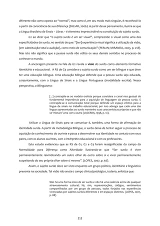 212
diferente não como oposto ao “normal”, mas como é, em seu modo mais singular, é reconhecê-lo
a partir da consciência de sua diferença (SKLIAR, 2006). A partir desse pensamento, ilustra-se que
a Língua Brasileira de Sinais – Libras – é elemento imprescindível na constituição do sujeito surdo.
G2 ao dizer que “o sujeito surdo é um ser visual”, compreende o visual como uma das
especificidades do surdo, no sentido de que: “[ter] experiência visual significa a utilização da visão,
(em substituição total a audição), como meio de comunicação” (PERLIN; MIRANDA, 2003, p. 218).
Mas isto não significa que a pessoa surda não utiliza os seus demais sentidos no processo de
conhecer o mundo.
A ancoragem presente na fala de G2 revela a visão do surdo como elemento formativo
identitário e educacional. A RS de G3 considera o sujeito surdo como um ser bilíngue e que deve
ter uma educação bilíngue. Uma educação bilíngue defende que a pessoa surda seja educada,
conjuntamente, com a Língua de Sinais e a Língua Portuguesa (modalidade escrita). Nessa
perspectiva, o Bilinguismo:
[...] contrapõe-se ao modelo oralista porque considera o canal viso gestual de
fundamental importância para a aquisição de linguagem da pessoa surda. E
contrapõe-se à comunicação total porque defende um espaço efetivo para a
língua de sinais no trabalho educacional; por isso advoga que cada uma das
línguas apresentadas ao surdo mantenha suas características próprias e que não
se ‘misture’ uma com a outra (LACERDA, 1998, p. 10).
Utilizar a Língua de Sinais para se comunicar é, também, uma forma de afirmação de
identidade surda. A partir da metodologia Bilíngue, o surdo deixa de tentar seguir o processo de
aquisição de conhecimento do ouvinte e passa a desenvolver sua identidade no contato com seus
pares, com os alunos ouvintes, com o intérprete educacional e com os professores.
Este estudo evidenciou que as RS de G1, G2 e G3 foram ressignificadas do campo da
Normalidade para Diferença como Alteridade ilustrando-se que “Ser surdo é viver
permanentemente reivindicando um outro olhar do outro sobre si e viver permanentemente
suspeitando do seu própria olhar sobre si mesmo”. (LOPES, 2007, p. 56).
Assim, o sujeito surdo deve ser visto enquanto um grupo político, identitário e linguístico
presente na sociedade. Tal visão não anula o campo clínico/patológico, todavia, enfatiza que:
Não há uma forma única de ser surdo e não há uma essência acima de qualquer
atravessamento cultural; há, sim, representações, códigos, sentimentos
compartilhados por um grupo de pessoas, todos forjados nas experiências
vivenciadas por sujeitos surdos diferentes e em espaços distintos. (LOPES, 2007,
p. 88)
 