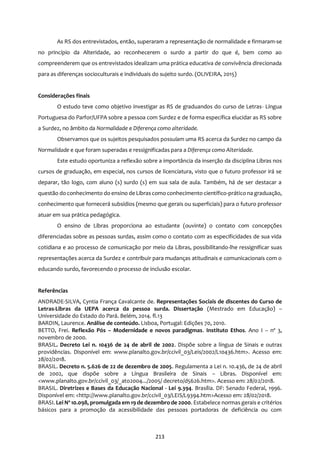 213
As RS dos entrevistados, então, superaram a representação de normalidade e firmaram-se
no princípio da Alteridade, ao reconhecerem o surdo a partir do que é, bem como ao
compreenderem que os entrevistados idealizam uma prática educativa de convivência direcionada
para as diferenças socioculturais e individuais do sujeito surdo. (OLIVEIRA, 2015)
Considerações finais
O estudo teve como objetivo investigar as RS de graduandos do curso de Letras- Língua
Portuguesa do Parfor/UFPA sobre a pessoa com Surdez e de forma específica elucidar as RS sobre
a Surdez, no âmbito da Normalidade e Diferença como alteridade.
Observamos que os sujeitos pesquisados possuíam uma RS acerca da Surdez no campo da
Normalidade e que foram superadas e ressignificadas para a Diferença como Alteridade.
Este estudo oportuniza a reflexão sobre a importância da inserção da disciplina Libras nos
cursos de graduação, em especial, nos cursos de licenciatura, visto que o futuro professor irá se
deparar, tão logo, com aluno (s) surdo (s) em sua sala de aula. Também, há de ser destacar a
questão do conhecimento do ensino de Librascomo conhecimento científico-prático na graduação,
conhecimento que fornecerá subsídios (mesmo que gerais ou superficiais) para o futuro professor
atuar em sua prática pedagógica.
O ensino de Libras proporciona ao estudante (ouvinte) o contato com concepções
diferenciadas sobre as pessoas surdas, assim como o contato com as especificidades de sua vida
cotidiana e ao processo de comunicação por meio da Libras, possibilitando-lhe ressignificar suas
representações acerca da Surdez e contribuir para mudanças atitudinais e comunicacionais com o
educando surdo, favorecendo o processo de inclusão escolar.
Referências
ANDRADE-SILVA, Cyntia França Cavalcante de. Representações Sociais de discentes do Curso de
Letras-Libras da UEPA acerca da pessoa surda. Dissertação (Mestrado em Educação) –
Universidade do Estado do Pará. Belém, 2014. fl.13
BARDIN, Laurence. Análise de conteúdo. Lisboa, Portugal: Edições 70, 2010.
BETTO, Frei. Reflexão Pós – Modernidade e novos paradigmas. Instituto Ethos. Ano I – nº 3,
novembro de 2000.
BRASIL. Decreto Lei n. 10436 de 24 de abril de 2002. Dispõe sobre a língua de Sinais e outras
providências. Disponível em: www.planalto.gov.br/ccivil_03/Leis/2002/L10436.htm>. Acesso em:
28/02/2018.
BRASIL. Decreto n. 5.626 de 22 de dezembro de 2005. Regulamenta a Lei n. 10.436, de 24 de abril
de 2002, que dispõe sobre a Língua Brasileira de Sinais – Libras. Disponível em:
<www.planalto.gov.br/ccivil_03/_ato2004.../2005/ decreto/d5626.htm>. Acesso em: 28/02/2018.
BRASIL. Diretrizes e Bases da Educação Nacional - Lei 9.394. Brasília. DF: Senado Federal, 1996.
Disponível em: <http://www.planalto.gov.br/ccivil_03/LEIS/L9394.htm>Acesso em: 28/02/2018.
BRASI. Lei Nº 10.098, promulgada em 19 de dezembro de 2000. Estabelece normas gerais e critérios
básicos para a promoção da acessibilidade das pessoas portadoras de deficiência ou com
 