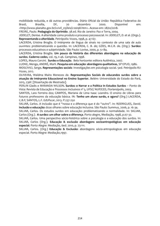 214
mobilidade reduzida, e dá outras providências. Diário Oficial da União: República Federativa do
Brasil, Brasília, DF, 20 dezembro 2000. Disponível em:
<http://www.planalto.gov.br/ccivil_03/leis/L10098.htm>. Acesso em: 28/02/2018.
FREIRE, Paulo. Pedagogia do Oprimido. 38.ed. Rio de Janeiro: Paz e Terra, 2004.
JODELET, Denise. A alteridade como produto e processo psicossocial. In: JODELET, D. et al. (Orgs.).
Representando a alteridade. Petrópolis: Vozes, 1998, p. 47-67.
LACERDA, Cristina Broglia. O intérprete de língua de sinais no contexto de uma sala de aula
ouvintes: problematizando a questão. In: LACERDA, C. B. de; GÓES, M.C.R. de. (Org.). Surdez:
processos educativos e subjetividade. São Paulo: Lovise, 2000, p. 51-84.
LACERDA, Cristina Broglia. Um pouco da história das diferentes abordagens na educação de
surdos. Caderno cedes, vol. 19, n 46. Campinas, 1998.
LOPES, Maura Corcini. Surdez e Educação. Belo horizonte: editora Autêntica, 2007.
LUDKE, Menga, ANDRÉ, Marli. Pesquisa em educação: abordagens qualitativas, SP EPUD, 1986.
MOSCIVICI, Serge. Representações sociais: investigações em psicologia social. 5ed. Petrópolis-RJ:
Vozes, 2012.
OLIVEIRA, Waldma Maíra Menezes de. Representações Sociais de educandos surdos sobre a
atuação do Intérprete Educacional no Ensino Superior. Belém: Universidade do Estado do Pará,
2015, 236f. [Dissertação de Mestrado].
PERLIN Gladis e MIRANDA WILSON. Surdos: o Narrar e a Política In Estudos Surdos – Ponto de
Vista: Revista de Educação e Processos Inclusivos nº 5, UFSC/ NUP/CED, Florianópolis, 2003.
SANTOS, Lara Ferreira dos; CAMPOS, Mariana de Lima Isaac Leandro. O ensino de Libras para
futuros professores da educação básica. IN: Tenho um aluno surdo, e agora? (Org.) LACERDA,
C.B.F; SANTOS, L.F. EdUfscar, 2013. P.237-250
SKLIAR, Carlos. A inclusão que é “nossa e a diferença que é do “outro”. In: RODRIGUES, David.
Inclusão e educação: doze olhares sobre educação inclusiva. São Paulo: Summus, 2006, p. 16-34.
SKLIAR, Carlos. Os estudos surdos em educação: problematizando a normalidade. In: SKLIAR,
Carlos (Org.). A surdez: um olhar sobre a diferença. Porto alegre, Mediação, 1998, p.07-32.
SKLIAR, Carlos. Uma perspectiva sócio-histórica sobre a psicologia e a educação dos surdos. In:
SKLIAR, Carlos (Org.). Educação & exclusão abordagens socioantropológicas em educação
especial. Porto Alegre: Mediação, 6ed. 2010, p. 73-111.
SKLIAR, Carlos. (Org.) Educação & Exclusão: abordagens sócio-antropologicas em educação
especial. Porto Alegre: Mediação,1997.
 