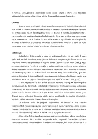 216
na formação social, política e acadêmica de sujeitos surdos e amplie os olhares sobre discursos e
práticas inclusivas, sob o viés crítico de sujeitos desta realidade, educandos surdos.
Objetivos
Discorrer sobre osprocessos educativos de discentessurdos do Ensino Médio em Cametá-
PA a analisar, a partir da perspectiva da humanização freireana, as práticas pedagógicas utilizadas
por professores de História da rede pública, frente aos desafios da inclusão. E especificamente: a)
compreender a perspectiva educacional inclusiva dentre discursos e práticas para com a pessoa
surda; b) evidenciar a partir do olhar dos educandos surdos as significâncias metodológicas dos
docentes; c) identificar os percalços educativos e possibilidades inclusivas a partir de ações
humanizadoras na relação professores ouvintes e educandos surdos.
Metodologia
A abordagem desta pesquisa se pauta em análises qualitativas em um estudo de casos
onde será possível vislumbrar percepções de inclusão e marginalização de surdos em uma
conjuntura dinâmica de aprendizados e negação destes. Segundo Ludke e André (1986, p. 13), a
abordagem qualitativa “envolve a obtenção de dados descritivos, obtidos no contato direto do
pesquisador com a situação estudada, enfatiza mais o processo do que o produto e se preocupa
em retratar a perspectiva dos participantes”. Para Chizzotti (2014) o estudo de caso “[...] envolve
a coleta sistemática de informações sobre uma pessoa particular, uma família, um evento, uma
atividade ou, ainda, um conjunto de relações ou processo social” (CHIZZOTTI, 2014, p. 135).
O lócus da pesquisa são duas escolas estaduais de Ensino Médio (E.M) do município de
Cametá, as quais são identificadas em Lobato (2015) por nomes fictícios, como: escola Azul e escola
Verde, ambas em suas limitações e esforços para lidar com a realidade inclusiva e o acesso e
permanência de pessoas surdas no E.M, para futura ascensão ao nível superior. Dorziat (2011)
defende que as utilizações de nomes fictícios para a identificação dos sujeitos e instituições
possibilita melhor tratamento deles no decorrer da pesquisa.
Os cuidados éticos da pesquisa, respaldam-na no sentido de que “assumir
responsabilidade na e com a pesquisa é assumir a presença do outro, respeitando-o como pessoa e
cidadão. É ter consciência de que o ato de pesquisar não é neutro, construindo-se em uma relação
histórica e ético-política” (TEIXEIRA; OLIVEIRA, 2010, p. 13) (grifos das autoras).
A fase inicial de investigação consistiu no levantamento de dados sobre a ocorrência de
educandos surdos no E.M no município em questão. Assim, chegou-se à duas escolas, a primeira
com vários educandos surdos em etapas de aprendizados diferentes, mas todos cursando o E.M na
 