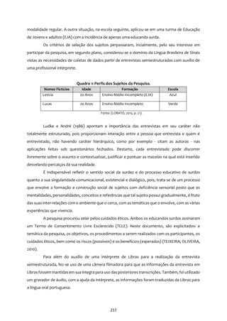 217
modalidade regular. A outra situação, na escola seguinte, aplicou-se em uma turma de Educação
de Jovens e adultos (EJA) com a incidência de apenas uma educanda surda.
Os critérios de seleção dos sujeitos perpassaram, incialmente, pelo seu interesse em
participar da pesquisa, em segundo plano, considerou-se o domínio da Língua Brasileira de Sinais
vistas as necessidades de coletas de dados partir de entrevistas semiestruturadas com auxílio de
uma profissional intérprete.
Quadro 1: Perfis dos Sujeitos da Pesquisa.
Nomes Fictícios Idade Formação Escola
Letícia 20 Anos Ensino Médio Incompleto (EJA) Azul
Lucas 20 Anos Ensino Médio Incompleto Verde
Fonte: (LOBATO, 2015, p. 21).
Ludke e André (1986) apontam a importância das entrevistas em seu caráter não
totalmente estruturado, pois proporcionam interação entre a pessoa que entrevista e quem é
entrevistado, não havendo caráter hierárquico, como por exemplo - citam as autoras - nas
aplicações feitas sob questionários fechados. Destarte, cada entrevistado pode discorrer
livremente sobre o assunto e contextualizar, justificar e pontuar as mazelas na qual está inserido
desvelando percalços da sua realidade.
É indispensável refletir o sentido social da surdez e do processo educativo de surdos
quanto a sua singularidade comunicacional, existencial e dialógico, pois, trata-se de um processo
que envolve a formação e construção social de sujeitos com deficiência sensorial posto que as
mentalidades, personalidades, conceitos e referências que tal sujeito possui gradualmente, é fruto
das suas inter-relações com o ambiente que o cerca, com as temáticas que o envolve, com as várias
experiências que vivencia.
A pesquisa procurou zelar pelos cuidados éticos. Ambos os educandos surdos assinaram
um Termo de Consentimento Livre Esclarecido (TCLE). Neste documento, são explicitados: a
temática da pesquisa, os objetivos, os procedimentos a serem realizados com os participantes, os
cuidados éticos, bem como os riscos (possíveis) e os benefícios (esperados) (TEIXEIRA; OLIVEIRA,
2010).
Para além do auxílio de uma intérprete de Libras para a realização da entrevista
semiestruturada, fez-se uso de uma câmera filmadora para que as informações da entrevista em
Librasfossem mantidasem sua íntegra para uso dasposteriores transcrições. Também, foi utilizado
um gravador de áudio, com a ajuda da intérprete, as informações foram traduzidas da Libras para
a língua oral portuguesa.
 