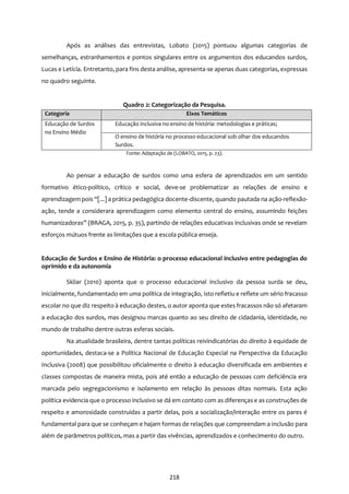 218
Após as análises das entrevistas, Lobato (2015) pontuou algumas categorias de
semelhanças, estranhamentos e pontos singulares entre os argumentos dos educandos surdos,
Lucas e Letícia. Entretanto, para fins desta análise, apresenta-se apenas duas categorias, expressas
no quadro seguinte.
Quadro 2: Categorização da Pesquisa.
Categoria Eixos Temáticos
Educação de Surdos
no Ensino Médio
Educação inclusiva no ensino de história: metodologias e práticas;
O ensino de história no processo educacional sob olhar dos educandos
Surdos.
Fonte: Adaptação de (LOBATO, 2015, p. 23).
Ao pensar a educação de surdos como uma esfera de aprendizados em um sentido
formativo ético-político, crítico e social, deve-se problematizar as relações de ensino e
aprendizagem pois “[...] a prática pedagógica docente-discente, quando pautada na ação-reflexão-
ação, tende a considerara aprendizagem como elemento central do ensino, assumindo feições
humanizadoras” (BRAGA, 2015, p. 35), partindo de relações educativas inclusivas onde se revelam
esforços mútuos frente as limitações que a escola pública enseja.
Educação de Surdos e Ensino de História: o processo educacional inclusivo entre pedagogias do
oprimido e da autonomia
Skliar (2010) aponta que o processo educacional inclusivo da pessoa surda se deu,
inicialmente, fundamentado em uma política de integração, isto refletiu e reflete um sério fracasso
escolar no que diz respeito à educação destes, o autor aponta que estes fracassos não só afetaram
a educação dos surdos, mas designou marcas quanto ao seu direito de cidadania, identidade, no
mundo de trabalho dentre outras esferas sociais.
Na atualidade brasileira, dentre tantas políticas reivindicatórias do direito à equidade de
oportunidades, destaca-se a Política Nacional de Educação Especial na Perspectiva da Educação
Inclusiva (2008) que possibilitou oficialmente o direito à educação diversificada em ambientes e
classes compostas de maneira mista, pois até então a educação de pessoas com deficiência era
marcada pelo segregacionismo e isolamento em relação às pessoas ditas normais. Esta ação
política evidencia que o processo inclusivo se dá em contato com as diferenças e as construções de
respeito e amorosidade construídas a partir delas, pois a socialização/interação entre os pares é
fundamental para que se conheçam e hajam formas de relações que compreendam a inclusão para
além de parâmetros políticos, mas a partir das vivências, aprendizados e conhecimento do outro.
 