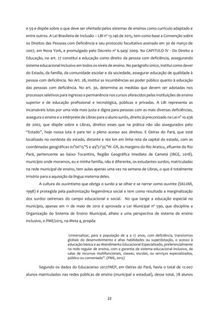 22
e 59 e dispõe sobre o que deve ser ofertado pelos sistemas de ensinos como currículo adaptado e
entre outros. A Lei Brasileira de Inclusão – LBI nº 13.146 de 2015, tem como base a Convenção sobre
os Direitos das Pessoas com Deficiência e seu protocolo facultativo assinado em 30 de março de
2007, em Nova York, e promulgado pelo Decreto nº 6.949/ 2009. No CAPITULO IV - Do Direito a
Educação, no art. 27 constitui a educação como direito da pessoa com deficiência, assegurando
sistema educacional inclusivo em todos os níveis de ensino. No parágrafo único, institui como dever
do Estado, da família, da comunidade escolar e da sociedade, assegurar educação de qualidade à
pessoa com deficiência. No Art. 28, institui as incumbências ao poder público quanto à educação
das pessoas com deficiência. No art. 30, determina as medidas que devem ser adotadas nos
processos seletivos para ingresso e permanência noscursos oferecidos pelas instituições de ensino
superior e de educação profissional e tecnológica, públicas e privadas. A LBI representa as
incansáveis lutas por uma vida mais justa e digna para pessoas com as mais diversas deficiências,
assegura o ensino e o intérprete de Libras para o aluno surdo, direito já preconizado na Lei n° 10.436
de 2002, que dispõe sobre a Libras, direitos esses que na prática não são assegurados pelo
“Estado”, hoje nossa luta é para ter o pleno acesso aos direitos. E Oeiras do Pará, que está
localizado no nordeste do estado, distante a 160 km em linha reta da capital do estado, com as
coordenadas geográficas 02°00’15”S e 49°51’35”W. GR, às margens do Rio Araticu, afluente do Rio
Pará, pertencente ao baixo Tocantins, Região Geográfica Imediata de Cametá (IBGE, 2018),
município onde moramos, eu e minha família, não é diferente, os estudantes surdos, matriculadas
na rede municipal de ensino, tem aulas apenas uma vez na semana de Libras, o que é totalmente
irrisório para a aquisição da língua materna deles.
A cultura do ouvintismo que obriga o surdo a se olhar e se narrar como ouvinte (SKLIAR,
1998) é protegida pela padronização hegemônica social e tem como resultado a marginalização
dos surdos oeirenses do campo educacional e social. No que tange a educação especial no
município, apenas em 11 de maio de 2010 é aprovada a Lei Municipal nº 590, que disciplina a
Organização do Sistema de Ensino Municipal, alheio a uma perspectiva de sistema de ensino
inclusivo, o PME/2015, na Meta 4, propõe
Universalizar, para e população de 4 a 17 anos, com deficiência, transtornos
globais do desenvolvimento e altas habilidades ou superdotação, o acesso à
educação básica e ao Atendimento Educacional Especializado, preferencialmente
na rede regular de ensino, com a garantia de sistema educacional inclusivo, de
salas de recursos multifuncionais, classes, escolas, ou serviços especializados,
público ou conveniado”. (PME, 2015)
Segundo os dados do Educacenso 2017/INEP, em Oeiras do Pará, havia o total de 12.007
alunos matriculados nas redes públicas de ensino (municipal e estadual), desse total, 78 alunos
 