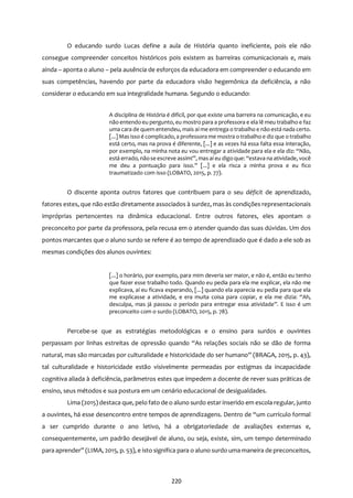 220
O educando surdo Lucas define a aula de História quanto ineficiente, pois ele não
consegue compreender conceitos históricos pois existem as barreiras comunicacionais e, mais
ainda – aponta o aluno – pela ausência de esforços da educadora em compreender o educando em
suas competências, havendo por parte da educadora visão hegemônica da deficiência, a não
considerar o educando em sua integralidade humana. Segundo o educando:
A disciplina de História é difícil, por que existe uma barreira na comunicação, e eu
não entendo eu pergunto, eu mostro para a professora e ela lê meu trabalho e faz
uma cara de quem entendeu, mais aí me entrega o trabalho e não está nada certo.
[...]Mas isso é complicado, a professora me mostra o trabalho e diz que o trabalho
está certo, mas na prova é diferente, [...] e as vezes há essa falta essa interação,
por exemplo, na minha nota eu vou entregar a atividade para ela e ela diz: “Não,
está errado, nãose escreve assim!”, mas aí eu digo que: “estava na atividade, você
me deu a pontuação para isso.” [...] e ela risca a minha prova e eu fico
traumatizado com isso (LOBATO, 2015, p. 77).
O discente aponta outros fatores que contribuem para o seu déficit de aprendizado,
fatores estes, que não estão diretamente associados à surdez, mas às condições representacionais
impróprias pertencentes na dinâmica educacional. Entre outros fatores, eles apontam o
preconceito por parte da professora, pela recusa em o atender quando das suas dúvidas. Um dos
pontos marcantes que o aluno surdo se refere é ao tempo de aprendizado que é dado a ele sob as
mesmas condições dos alunos ouvintes:
[...] o horário, por exemplo, para mim deveria ser maior, e não é, então eu tenho
que fazer esse trabalho todo. Quando eu pedia para ela me explicar, ela não me
explicava, aí eu ficava esperando, [...] quando ela aparecia eu pedia para que ela
me explicasse a atividade, e era muita coisa para copiar, e ela me dizia: “Ah,
desculpa, mas já passou o período para entregar essa atividade”. E isso é um
preconceito com o surdo (LOBATO, 2015, p. 78).
Percebe-se que as estratégias metodológicas e o ensino para surdos e ouvintes
perpassam por linhas estreitas de opressão quando “As relações sociais não se dão de forma
natural, mas são marcadas por culturalidade e historicidade do ser humano” (BRAGA, 2015, p. 43),
tal culturalidade e historicidade estão visivelmente permeadas por estigmas da incapacidade
cognitiva aliada à deficiência, parâmetros estes que impedem a docente de rever suas práticas de
ensino, seus métodos e sua postura em um cenário educacional de desigualdades.
Lima (2015) destaca que, pelo fato de o aluno surdo estar inserido em escola regular, junto
a ouvintes, há esse desencontro entre tempos de aprendizagens. Dentro de “um currículo formal
a ser cumprido durante o ano letivo, há a obrigatoriedade de avaliações externas e,
consequentemente, um padrão desejável de aluno, ou seja, existe, sim, um tempo determinado
para aprender” (LIMA, 2015, p. 53), e isto significa para o aluno surdo uma maneira de preconceitos,
 