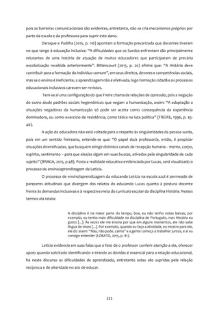 221
pois as barreiras comunicacionais são evidentes, entretanto, não se cria mecanismos próprios por
parte da escola e da professora para suprir este dano.
Daroque e Padilha (2015, p. 116) apontam a formação precarizada que docentes tiveram
no que tange à educação inclusiva: “A dificuldades que os Surdos enfrentam são principalmente
relutantes de uma história de atuação de muitos educadores que participaram de precária
escolarização recebida anteriormente”. Bittencourt (2015, p. 20) afirma que: “A História deve
contribuir para a formação do indivíduo comum”, em seus direitos, deveres e competências sociais,
mas se o ensino é ineficiente, a aprendizagem não é efetivada, logo formação cidadã e os processos
educacionais inclusivos carecem ser revistos.
Tem-se aí uma configuração do que Freire chama de relações de opressão, poisa negação
do outro alude padrões sociais hegemônicos que negam a humanização, assim: “A adaptação a
situações negadoras da humanização só pode ser aceita como consequência da experiência
dominadora, ou como exercício de resistência, como tática na luta política” (FREIRE, 1996, p. 45-
46).
A ação da educadora não está voltada para o respeito às singularidades da pessoa surda,
pois em um sentido freireano, entende-se que: “O papel do/a professor/a, então, é propiciar
situações diversificadas, que busquem atingir distintos canais de recepção humana - mente, corpo,
espírito, sentimento – para que eles/as sigam em suas buscas, ativadas pela singularidade de cada
sujeito” (BRAGA, 2015, p 48). Posta a realidade educativa evidenciada por Lucas, será visualizado o
processo de ensino/aprendizagem de Letícia.
O processo de ensino/aprendizagem da educanda Letícia na escola azul é permeado de
pareceres atitudinais que divergem dos relatos do educando Lucas quanto à postura docente
frente às demandas inclusivas e à respectiva meta do currículo escolar da disciplina História. Nestes
termos ela relata:
A disciplina é na maior parte do tempo, boa, eu não tenho notas baixas, por
exemplo, eu tenho mais dificuldade na disciplina de Português, mas História eu
gosto [...]. Às vezes ele me ensina por que em alguns momentos, ele não sabe
língua de sinais [...]. Por exemplo, quando eu faço a atividade, eu mostro para ele,
ele diz assim: “Não, não pode, calma” e a gente começa a trabalhar juntos, e aí eu
consigo entender (LOBATO, 2015, p. 81).
Letícia evidencia em suas falas que o fato de o professor conferir atenção a ela, oferecer
apoio quando solicitado identificando e tirando as dúvidas é essencial para a relação educacional,
há neste discurso as dificuldades de aprendizado, entretanto estas são supridas pela relação
recíproca e de alteridade no ato de educar.
 