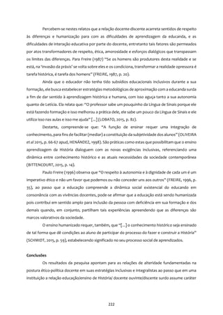 222
Percebem-se nestes relatos que a relação docente-discente acarreta sentidos de respeito
às diferenças e humanização para com as dificuldades de aprendizagem da educanda, e as
dificuldades de interação educativa por parte do docente, entretanto tais fatores são permeados
por atos transformadores de respeito, ética, amorosidade e esforços dialógicos que transpassam
os limites das diferenças. Para Freire (1987) “Se os homens são produtores desta realidade e se
está, na ‘invasão da práxis’ se volta sobre eles e os condiciona, transformar a realidade opressora é
tarefa histórica, é tarefa dos homens” (FREIRE, 1987, p. 20).
Ainda que o educador não tenha tido subsídios educacionais inclusivos durante a sua
formação, ele busca estabelecer estratégias metodológicas de aproximação com a educanda surda
a fim de dar sentido à aprendizagem histórica e humana, com isso aguça tanto a sua autonomia
quanto de Letícia. Ela relata que: “O professor sabe um pouquinho da Língua de Sinais porque ele
está fazendo formação e isso melhorou a prática dele, ele sabe um pouco da Língua de Sinais e ele
utiliza isso nas aulas e isso me ajuda” [...] (LOBATO, 2015, p. 82).
Destarte, compreende-se que: “A função de ensinar requer uma integração de
conhecimento, para fins de facilitar (mediar) a constituição da subjetividade dos alunos” (OLIVEIRA
et al 2015, p. 66-67 apud, HENÁNDEZ, 1998). São práticas como estas que possibilitam que o ensino
aprendizagem da História dialoguem com as novas exigências inclusivas, referenciando uma
dinâmica entre conhecimento histórico e as atuais necessidades da sociedade contemporânea
(BITTENCOURT, 2015, p. 14).
Paulo Freire (1996) observa que “O respeito à autonomia e à dignidade de cada um é um
imperativo ético e não um favor que podemos ou não conceder uns aos outros” (FREIRE, 1996, p.
35), ao passo que a educação compreende a dinâmica social existencial do educando em
consonância com as vivências docentes, pode-se afirmar que a educação está sendo humanizada
pois contribui em sentido amplo para inclusão da pessoa com deficiência em sua formação e dos
demais quando, em conjunto, partilham tais experiências apreendendo que as diferenças são
marcos valorativos da sociedade.
O ensino humanizado requer, também, que “[...] o conhecimento histórico seja ensinado
de tal forma que dê condições ao aluno de participar do processo do fazer e construir a História”
(SCHMIDT, 2015, p. 59), estabelecendo significado no seu processo social de aprendizados.
Conclusões
Os resultados da pesquisa apontam para as relações de alteridade fundamentadas na
postura ético-política docente em suas estratégias inclusivas e integralistas ao passo que em uma
instituição a relação educação/ensino de História/ docente ouvinte/discente surdo assume caráter
 