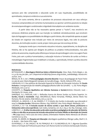 223
opressos pois não compreende o educando surdo em suas inquietudes, possibilidades de
aprendizados, tampouco evidencia a sua autonomia.
Em outra vertente, têm-se o paradoxo de processos educacionais em seus esforços
inclusivos compreendidos em vertentes humanizadoras ao apontar caminhos possíveis na relação
de ensino/aprendizagem condicionados à dignidade intersubjetiva em ambiente escolar.
A partir disto não se faz necessário apenas pensar o “outro”, mas envolve-lo em
estruturas dinâmicas próprias para sua inserção na realidade sócio/educacional, que envolvem
tipos de linguagens e as possibilidades de diálogos a partir destas, não competindo apenas ao papel
do Estado em organizar esta inclusão por meios de estruturas legais, mas cabe às posturas
docentes, da instituição escolar e social, propor meios para que isto aconteça de fato.
A pesquisa revela que o movimento educativo inclusivo, especialmente, na disciplina de
História, não se faz apenas por desígnio de políticas ou projetos institucionalizados, mas pela
prática da autonomia, respeito pelas diferenças e tempos de aprendizagem como nos sugere Paulo
Freire, pois sem a prática humanizadora, a educação inclusiva e formativa de surdos se limita a
metodologias fragmentadas que inviabilizam a inclusão, o aprendizado, limitam a prática docente
e potencialidades discentes.
Referências
BITTENCOURT, C. Abordagens Históricas Sobre a História Escolar. Educ. Real., Porto Alegre, v. 36,
n.1, p. 83-104, jan./abr., 2011. Disponível em:<http://www.ufrgs.br/edu_realidade>. Acesso em:
29 Out. 2015.
BRAGA, M. M. S. de C. Prática pedagógica docente-discente: traços da pedagogia de Paulo Freire
na sala de aula / Maria Margareth Sampaio de Carvalho Braga, - Recife. Editora UFPE, 2015.
CARVALHO, R. E. Das políticas de Educação Especial às Políticas de Educação Inclusiva. IN: Escola
Inclusiva: a reorganização do trabalho pedagógico/Rosita Edler de Carvalho. – 5. Ed. Porto Alegre:
Mediação, 2012. p.41-51.
CHIZZOTTI, A. Pesquisa Qualitativa em Ciências Humanas e Sociais/Antônio Chizzotti. 6.ed. –
Petrópolis, RJ: Vozes, 2014.
DAROQUE, S.C.; PADILHA, A.M. L. Reflexões Acerca de Alunos Surdos no Ensino Superior. In:
Surdez, Escola e Sociedade. Orgs. BAGAROLLO, Maria Fernanda; FRANÇA, Denise Maria Vaz
Romano. Rio de Janeiro, Wak Editora, 2015. p. 93-120.
DORZIAT, A.; ARAÚJO, J. R. de; SOARES, F. P. O direito dos Surdos à educação: que educação é
essa? In: Estudos Surdos: Diferentes Olhares. Org. DORZIAT, Ana. Porto Alegre: Mediação, 2011.
LACERDA, C. B. F de. A inclusão escolar de alunos surdos: o que dizem alunos, professores e
intérpretes sobre esta experiência. Cad. Cedes, Campinas, vol. 26, n. 69, p. 163-184, maio/ago. 2006.
LOBATO,V. L. C. O olhar do educando surdo sobre aspráticas pedagógicas do educador de história:
o dito e o não-dito no processo de inclusão educacional no Ensino Médio no Município de Cametá
– PA (1994-2015) / Vera Lúcia de Cristo Lobato; Orientadora Waldma Maíra Menezes de Oliveira-
Cametá: [s.n.], 2015.
LUDKE, M. ANDRÉ, M. Pesquisa em Educação: abordagens qualitativas /Menga Ludke, Marli E. D.
A. André. – São Paulo: EPU, 1996.
OLIVEIRA(a), J. P. de; LIRA,A.C. M. M; FRANÇA,D. M. V. R; BAGAROLLO, M. F. Algumas Questões
Sobre a Formação de Professorespara Atuar com Alunos Surdo no Contexto da Educação Inclusiva.
 