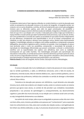 225
O ENSINO DA GEOGRAFIA PARA ALUNOS SURDOS: UM DESAFIO POSSÍVEL
Ederlane Vale Rabelo – UFPA
Herique Heber dos Santos Reis – UFPA
Resumo
O propósito deste texto é fazer algumas reflexões no cenário histórico e social da educação para
surdos na perspectiva da educação inclusiva e do ensino de Geografia. A Geografia escolar, em
conjunto com as outras disciplinas, contribui, de forma fundamental, para construção pedagógica
inclusiva para os diferentes sujeitos, para além do papel conceituador, ela possibilita a
compreensão do espaço social em distintas escalas da realidade, instigando a criticidade a partir do
meio em que vive e sua relação com o mundo. A educação para surdos é algo que transborda o
espaço familiar e escolar (ainda que sejam fundamentais neste processo), o que se discute, de fato,
tem como problemática a inclusão dos sujeitos na sociedade em que estão inseridos independente
de suas diferenças, considerando suas especificidades e, há um só tempo comtemplando sua
cidadania, ou seja, seus direitos e deveres como quaisquer outros, direitos estes historicamente
negados. A metodologia utilizada se configura como análise qualitativa e compreende a pesquisa
bibliográfica, documental e legislativa sobre a temática em questão. Uma investigação um pouco
mais profunda sobre o tema nos possibilitou compreender a necessidade de produção e
reprodução de metodologias diferenciadas que possam contemplar e articular o conhecimento
científico com as especificidades dos sujeitos com deficiência, bem como as realidades
socioespaciais em que estão inseridos. Tais metodologias pressupõe uma aproximação dos
educadores e educandos, no sentido de buscarem o dominar elementos que fazem parte da cultura
surda, tal como a Língua Brasileira de Sinais – Libras, seja qual for a disciplina e ciência desenvolvida,
essa aproximação é condição importante para potencializar o ato educativo.
Palavras-chaves: Ensino de Geografia. Alunos Surdos. Educação Inclusiva. Metodologias.
Introdução
O acesso à educação não é uma realidade para a maioria das pessoas em nossa sociedade,
seja no sentido quantitativo, a saber, as deficiências estruturais, como a falta de escolas, de
professores, merenda escolar, falta de materiais didáticos etc., seja no sentido qualitativo, como a
falta de preparo dos professores, ineficácia dos conteúdos no sentido de abranger a diversidade
cultural, física e étnica.
Tratando-se da educação para pessoas com deficiência, a qual demanda uma educação
inclusiva, isso é, ainda mais evidente com relação à surdez, existe no contexto escolar um sistema
perverso que ignora esses alunos, no sentido de não perceber suas verdadeiras necessidades
prejudicando o seu processo de aprendizagem e, consequentemente, seu desenvolvimento
cognitivo e, para além dos muros da escola, na sua relação com o contexto social como um todo,
ou seja, transgredindo diretamente a sua cidadania.
Isso advém de muito tempo, sabe-se que na antiguidade as pessoas surdas não eram vistas
com bons olhos, eram, inclusive, percebidas como pessoas sem “conhecimento”, pois a expressão
maior do conhecimento era a fala, estes eram excluídos das relações sociais, e sob legitimação de
leis tinham seus direitos abdicados, ou seja, é um processo de preconceito e segregação histórica
 