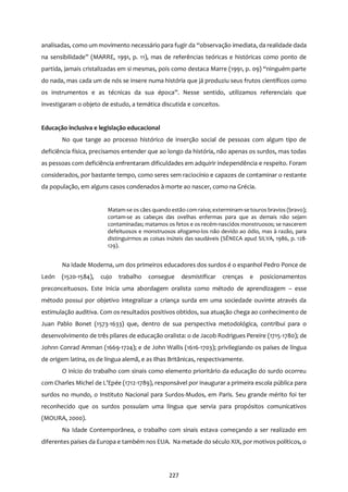 227
analisadas, como um movimento necessário para fugir da “observação imediata, da realidade dada
na sensibilidade” (MARRE, 1991, p. 11), mas de referências teóricas e históricas como ponto de
partida, jamais cristalizadas em si mesmas, pois como destaca Marre (1991, p. 09) “ninguém parte
do nada, mas cada um de nós se insere numa história que já produziu seus frutos científicos como
os instrumentos e as técnicas da sua época”. Nesse sentido, utilizamos referenciais que
investigaram o objeto de estudo, a temática discutida e conceitos.
Educação inclusiva e legislação educacional
No que tange ao processo histórico de inserção social de pessoas com algum tipo de
deficiência física, precisamos entender que ao longo da história, não apenas os surdos, mas todas
as pessoas com deficiência enfrentaram dificuldades em adquirir independência e respeito. Foram
considerados, por bastante tempo, como seres sem raciocínio e capazes de contaminar o restante
da população, em alguns casos condenados à morte ao nascer, como na Grécia.
Matam-se os cães quando estão com raiva; exterminam-se touros bravios (bravo);
cortam-se as cabeças das ovelhas enfermas para que as demais não sejam
contaminadas; matamos os fetos e os recém-nascidos monstruosos; se nascerem
defeituosos e monstruosos afogamo-los não devido ao ódio, mas à razão, para
distinguirmos as coisas inúteis das saudáveis (SÊNECA apud SILVA, 1986, p. 128-
129).
Na Idade Moderna, um dos primeiros educadores dos surdos é o espanhol Pedro Ponce de
León (1520-1584), cujo trabalho consegue desmistificar crenças e posicionamentos
preconceituosos. Este inicia uma abordagem oralista como método de aprendizagem – esse
método possui por objetivo integralizar a criança surda em uma sociedade ouvinte através da
estimulação auditiva. Com os resultados positivos obtidos, sua atuação chega ao conhecimento de
Juan Pablo Bonet (1573-1633) que, dentro de sua perspectiva metodológica, contribui para o
desenvolvimento de três pilares de educação oralista: o de Jacob Rodrigues Pereire (1715-1780); de
Johnn Conrad Amman (1669-1724); e de John Wallis (1616-1703); privilegiando os países de língua
de origem latina, os de língua alemã, e as Ilhas Britânicas, respectivamente.
O início do trabalho com sinais como elemento prioritário da educação do surdo ocorreu
com Charles Michel de L’Epée (1712-1789), responsável por inaugurar a primeira escola pública para
surdos no mundo, o Instituto Nacional para Surdos-Mudos, em Paris. Seu grande mérito foi ter
reconhecido que os surdos possuíam uma língua que servia para propósitos comunicativos
(MOURA, 2000).
Na Idade Contemporânea, o trabalho com sinais estava começando a ser realizado em
diferentes países da Europa e também nos EUA. Na metade do século XIX, por motivos políticos, o
 