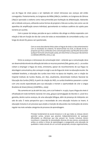 228
uso da língua de sinais passa a ser rejeitada em visível retrocesso aos avanços até então
conseguidos. Posteriormente, no Congresso de Milão (1880) e, também, no Congresso de Gênova
(1892) é aprovado o oralismo como meta primordial para facilitação da alfabetização. Adotando
até o método oral puro, utilizando outras formas de propiciar a fala aos surdos, tais como: uso de
aparelhos de amplificação sonora individual, aproveitando os resíduos auditivos do sujeito para
torná-lo um ouvinte.
Com o passar do tempo, percebe-se que o oralismo não atinge os efeitos esperados com
relação à fala em função de não dar conta de todas as necessidades da comunidade surda, e ao
longo do século XX, passa a ser questionado.
Com as novas descobertas feitas sobre as línguas de sinais e o descontentamento
com os resultados do oralismo, foi desenvolvida nos EUA, na década de 80, a
proposta que ficou conhecida como comunicação total, cuja filosofia seria aceitar
qualquer forma de comunicaçãousada, sem discriminar a criança por não dominar
a oralidade (MOURA, 2000, p. 59).
Entre os avanços e retrocessos da comunicação total – entende que a comunicação deva
ser desenvolvida através da utilização de todos os recursos possíveis (fala, gestos, etc.) –, os surdos
voltam a empregar a língua de sinais, entretanto, apesar do reconhecimento de sua língua na
abordagem comunicativa, eles começam a exigir o uso da língua de sinais na educação escolar. Na
realidade brasileira, a educação dos surdos teve início na época do Império, com a criação do
Imperial Instituto de Surdos Mudos, em 1857, atualmente, denominado Instituto Nacional da
Educação dos Surdos (INES). A partir da criação do INES, os surdos brasileiros passaram a contar
com uma escola especializada para sua educação e tiveram a oportunidade de criar a Língua
Brasileira de Sinais (Libras). (CAMPBELL, 2009)
Tão somente em 24 de abril de 2002, com a Lei Federal n. 10.436, é que a língua de sinais é
oficializada em todo território nacional. Em 2005, graças à promulgação do Decreto n. 5.626 há a
garantia, dentre outros avanços, de uma educação bilíngue, além da presença do intérprete em
sala de aula. É nesta perspectiva que a necessidade de uma educação inclusiva se insere. A
educação inclusiva é um processo que amplia a inserção de educandos nas instituições de ensino
regular nas mais variadas categorias do processo de aprendizagem.
Princípio fundamental da escola inclusiva é o de que todas as crianças devem
aprender juntas, sempre que possível, independentemente de quaisquer
dificuldades ou diferenças que elas possam ter. Escolas inclusivas devem
reconhecer e responder às necessidades diversas de seus alunos, acomodando
ambos os estilos e ritmos de aprendizagem e assegurando uma educação de
qualidade a todos através de um currículo apropriado, arranjos organizacionais,
 
