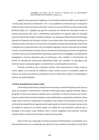 229
estratégias de ensino, uso de recurso e parceria com as comunidades”
(DECLARAÇÃO DE SALAMANCA , 1994, p. 5).
Seguindo numa perspectiva legislativa, a Constituição Brasileira de 1988 em seu Capítulo III
– da Educação, da Cultura e do Desporto – Art. n. 205, estabelece a premissa de que “a educação é
direito de todose dever do Estado e da família”. Assim como a Lei de Diretrizese Bases da Educação
Brasileira (LDB), Lei n. 9394/96, que garante o processo de inclusão dos educandos surdos no
sistema educacional, bem como o atendimento especializado. Os aspectos legais da educação
inclusiva no Brasil irão resultar em políticas públicas, com destaque à Política Nacional de Educação
Especial na Perspectiva da Educação Inclusiva. Essas políticas têm como propósito mudanças no
ambiente escolar, tornando-se um meio eficaz no combate a atitudes discriminatórias, propiciando
condições para o desenvolvimento de comunidades integradas, base da construção da sociedade
inclusiva. À nível Municipal e Estadual,temosasSecretariasde Educação que contam com gerências
e divisões inclusivas que disponibilizam capacitação, apoio técnico e pedagógico, acompanhantes
pedagógicos e recursos adequados para os professores, como, também, o funcionamento de
turmas de Atendimento Educacional Especializado (AEE) que subsidiam os educadores que
ministram aulas na educação regular e complementam a escolarização dos discentes.
Portanto, entende-se que a educação inclusiva, não exclusivamente à criança surda no
ensino regular, é um exercício de cidadania e direito, tendo a escola e a sociedade o papel de
oferecer um ensino que entenda às limitações do aluno e desenvolva a partir de metodologias e
técnicas suas potencialidades.
O ensino de geografia para alunos surdos
É interessante observamosa relação homem-natureza, astransformações que este executa
sobre tal, passando a transformá-la e sofrendo modificações desta. Segundo Andrade (1987) a
geografia é a ciência que estuda as relações entre a sociedade e a natureza. Sendo um ser social o
homem se desenvolve através das relações sociais estabelecidas e organizadas socialmente. Desse
modo, cabe ao homem à progressão da sociedade no diz respeito à transmissão de valores e de
conhecimentosadquiridos ao longo de sua formação cognitiva. Pensarem educação épensar como
ser-espécie da natureza e, ao mesmo tempo, ser múltiplo em suas expressões coletivas, pois a
educação é uma prática social, dinâmica como a ciência Geográfica, estas sofreram inúmeras
transformações no decorrer dos tempos socialmente construídos.
Deve-se dizer que a educação é a base de inúmeras transformações na sociedade, mas é
interessante levarmos em consideração que não há um único modelo de educação, a escola não é
 