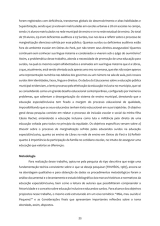 23
foram registrados com deficiência, transtornos globais do desenvolvimento e altas habilidades e
Superdotação, sendo que 50 estavam matriculadas em escolas urbanas e 28 em escolas no campo,
sendo 77 alunos matriculados na rede municipal de ensino e 01 na rede estadual de ensino. Do total
de 78 alunos, 03 eram deficientes auditivos e 03 Surdos, isso nos leva a refletir sobre o processo de
marginalização silenciosa sofrida por esse público. Quantos surdos ou deficientes auditivos estão
fora do ambiente escolar em Oeiras do Pará, por não terem seus direitos assegurados? Quantos
continuam sem conhecer sua língua materna e condenados a viverem sob o julgo do ouvintismo?
Assim, a problemática desse trabalho, aborda a necessidade de promoção de uma educação para
surdos, na qual os mesmos sejam alfabetizados e ensinados em sua língua materna que é a Libras,
o que, atualmente, está sendo ofertada aula apenasuma vez na semana, que eles não sejam apenas
uma representação numérica nas tabelas dos governos ou um número na sala de aula, pois nossos
surdos têm identidades, faces, língua e direitos. Os dados do Educacenso sobre a educação pública
municipal evidenciam, o lento processo pela efetivação da educação inclusiva no município, que vai
se consolidando como um grande desafio educacional contemporâneo, configurado por inúmeros
problemas, que salientam a desorganização do sistema de ensino municipal, denotando que a
educação especial/inclusiva tem ficado a margem do processo educacional de qualidade,
impossibilitando que os seus educandos tenham êxito educacional em suas trajetórias. O objetivo
geral dessa pesquisa consiste em relatar o processo de inclusão escolar e social da minha filha
Cássia Rachel, entendendo a educação inclusiva como luta e militância pelo direito de uma
educação voltada para todos no princípio da equidade. Os objetivos específicos versam sobre a)
Discutir sobre o processo de marginalização sofrido pelos educandos surdos na educação
especial/inclusiva, quanto ao ensino de Libras na rede de ensino em Oeiras do Pará e b) Refletir
quanto à importância da participação da família no cotidiano escolar, no intuito de assegurar uma
educação que valorize as diferenças.
Metodologia
Para realização desse trabalho, optou-se pela pesquisa do tipo descritiva que exige uma
fundamentação teórica consistente sobre o que se deseja pesquisar (TRIVIÑOS, 1987), ancora-se
na abordagem qualitativa e para obtenção de dados os procedimentos metodológicos foram a
análise documental e o levantamento e estudo bibliográfico dos marcos históricos e normativos da
educação especial/inclusiva, bem como a leitura de autores que possibilitaram compreender a
historicidade e o conceito sobre educação inclusiva e educandos surdos. Para alcance dos objetivos
propostos nesse trabalho, o mesmo está estruturado em um eixo temático: “Mãe, meu ouvido é
Pequeno?” e as Considerações finais que apresentam importantes reflexões sobre o tema
abordado, assim, dispostos.
 