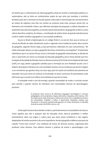 231
da história que o conhecimento da ciência geográfica ainda era restrito a instituições públicas e a
exploradores, não se tinha um conhecimento amplo do que seria, por exemplo, o território
Brasileiro; pois até o momento era focado apenas a descrição e memorização dos acontecimentos
de relatos de viajantes, esse fato nos remete ao contexto onde tudo começou século XIX, na
Alemanha com Humboldt e Ritter, que definiram princípios de pesquisas e análises baseados no
positivismo dasciênciasGeográfica, osestudos desses dois pioneiros da geografia conferiu-a como
ciência descritiva, empírica, de síntese, a contribuição de ambos foram de grande relevância para
conferir caráter cientifico à geografia e a sua inserção acadêmica.
Houve no Brasil a implantação de um colégio Pedro II, no ano de 1837, que se tornou um
veículo de difusão do saber oficialmente aceito e seguindo como modelo de escola. Mas o ensino
da geografia, segundo Rocha (1996, p.140) permaneceu inalterado em suas características, “de
nítida orientação clássica, ou seja, a geografia descritiva, mnemônica, enciclopédica”. É importante
salientamos que é no século XX que ocorre a formação da geografia sistematizada, as década de
1920 e 1930 foram um marco na evolução da educação geográfica, pois é nesse período que há a
fundação da faculdade de filosofia, letras e ciências humanas (FFLCH) da Universidade de São Paulo
(USP), em 1934; dando à geografia subsídios para a formação de uma finalidade escolar com o
objetivo de preparar indivíduos em uma sociedade mutável, com as mudanças que deram margens
a um movimento que ganhou força nos anos 1930, pois foi a partir do manifesto dos pioneiros da
educação nova que houve um esforço na focalização no aluno o processo de aprendizado, onde
afirmavam que a escola é um reflexo da sociedade em que ela se insere.
A sociedade muda e com ela emerge a grande necessidade de mudar o currículo escolar
para atender o grande número de indivíduos com necessidades diversas de aprendizagem,
portanto:
O professor deve munir-se de diferentes linguagens tecnológicas e recursos
pedagógicos como projetores, mapas, televisores, maquetes, entre outros, a fim
de proporcionar aulas atraentes e criativas de acordo com a realidade da escola e
da comunidade. Trabalhar o lúdico e desenvolver atividades criativas que
favoreçam o raciocínio espacial pode garantir um maior dinamismo e interação
durante as aulas. (SILVEIRA, 2000, p. 19)
A educação inclusiva deve atender a todos e, particularmente, às necessidades dos alunos.
Incluir significa que não é qualquer tipo de educação serve, deve-se possibilitar o melhor
entendimento sobre sua origem e cultura para que assim possa revitalizá-la e não negá-la.
Adaptações de tarefas escolares é de suma importância. Na obra geografia e didática essa parte da
coleção “Como bem ensinar” uma coletânea de textos de diversos autores, organizada pelo
professor Celso Antunes. Esta objetiva retomar a práticas de ensino e aprendizagem, com
 