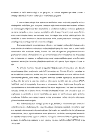 232
caraterísticas teórico-metodológicas da geografia, os autores sugerem que deve ocorrer a
utilização dos novos recursos tecnológicos no ensino da geografia.
O recurso da tecnologia deve servir como auxiliadora para o ensino da geografia, no bom
desempenho do docente, pois essa pode contribuir objetivando maiores realizações no processo
de aprendizagem. O professor deve estar atento às constantes mudanças no mundo globalizado
se ater a manipular os novos recursos tecnológicos afim de esses lhe servirem de apoio. Porém,
esses novos recursos devem ser usados de forma estratégica para facilitar a sistematização dos
conteúdos e, assim, direcionar os estudos dos alunos. Afinal, o avanço das novas tecnologias é um
desafio para o docente, pensar em novas metodologias.
É sempre um desafio pensaracerca de métodos e técnicaspara a educação inclusiva, porém
essas são de extrema importante para o ensino da ciência geografia, tanto para as séries iniciais
como outras mais avançadas. Abaixo, listamos uma série de sugestões que podem subsidiar o
professor em sala de aula nos conteúdos que o mesmo repassará. Bem sabemos das dificuldades
dos professores em repassar o conhecimento, pensar nessa realidade, requer uma formação
necessária, estratégias de ensino, planejamento didático, não apenas, é preciso gosta do que se
faz.
No primeiro momento nos vem a seguinte indagação: como levar para as salas de aula
conceitos geográficos na educação inclusiva? Esses podem ser feito de diferentes maneiras, os
recursos visuais são um bom caminho para abarcar as realidades desses alunos. Os recursos visuais
como formas grandes, cores fortes, imagem e animação facilitam a percepção dos estudantes
surdos, além de tornar a aula mais atrativa e interessante também para os ouvintes. (PENA;
SAMPAIO, 2008). O computador é um recurso interessante e livros didáticos de Geografia que
acompanhem CD-ROM ilustrativo são ótimos como apoio ao professor. Por meio de Datashow,
cartazes, painéis, TV ou cinema mudo. Poderão ser utilizados murais com cartazes no qual são
explorados os conteúdos a serem trabalhados que pode ser confeccionado pelos próprios
estudantes. Trabalhar com mapas, imagens, textos, amostras de rochas, minerais, solos, água,
globo terrestre é uma boa opção.
Não podemos esquecer o antigo quadro de giz, também, é fundamental para orientar o
entendimento dos estudantes surdos e ouvintes. Já que estamos na era digital, é importante fazer
uso Jogos eletrônicos que abordem as temáticas relacionadas aos conteúdos das disciplinas, como
urbano-cidade, campo, agricultura dentre outras. Além disto, o trabalho com maquetes “essenciais
no trabalho com estudantes cegos ou com baixa visão, pode ser muito satisfatório, principalmente
porque a geografia deve preocupar-se com o espaço nas suas multidimensões”. (SAMPAIO et al,
2011. p. 33).
 