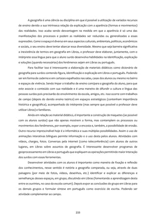 233
A geografia é uma ciência ou disciplina em que é possível a utilização de variados recursos
de ensino devido a sua intrínseca relação da explicação com a aparência (formas e movimentos)
das realidades. Isso acaba sendo desvantagem na medida em que a aparência é só uma das
manifestações dos processos e podem as realidades ser reduzidas ou generalizadas a essas
expressões. Como o espaço é diverso em seus aspectos culturais, ambientais, políticos, econômicos
e sociais, o seu ensino deve tentar abarcar essa diversidade. Mesmo que seja barreira significativa
a inexistência de termos em geografia em Libras, o professor deve elaborar, juntamente, com o
intérprete essa língua para que o aluno surdo desenvolva habilidades na identificação, explicação
e soluções (quando necessárias) dos fenômenos sejam em Libras ou português.
Para facilitar isso é interessante a elaboração de materiais didáticos como dicionário de
geografia para surdos contendo figura, identificação e explicação em Libras e português. Podendo
ser em forma de caderno e em cartazes espalhados nas salas, casas dos alunos ou mesmo no bairro
e espaços de vivência. Sendo ímpar o trabalho de ensino com/para a geografia do aluno, para que
este associe o conteúdo com sua realidade e é uma maneira de difundir a cultura e língua das
pessoas surdas pois precisarão do envolvimento da escola, amigos, etc. Isso ocorre com trabalhos
de campo (depois do devido ensino teórico) em espaços estratégicos (contenham importância
histórica e geográfica), acompanhado do intérprete (mas sempre que possível o professor deve
utilizar Libras) e familiares.
Ainda em relação ao material didático, é importante a construção de maquetes (se possível
com os alunos surdos) que não apenas mostrem a forma, mas contemplem os processos ou
movimentos dos fenômenos, por exemplo, expor a encosta e, também, a possibilidade de erosão.
Outro recurso imprescindível hoje é a informática e suas múltiplas possibilidades. Assim o uso de
animações interativas bilíngues permite informação e o uso desta pelos alunos. Atividades com
vídeos, charges, fotos. Conversas pela internet (como teleconferência) com alunos de outros
lugares, em Libras sobre assuntos de geografia. É interessante desenvolver programas de
geoprocessamento em Libras e português que expliquem asoperaçõespermitindo maior interação
dos surdos com essas ferramentas.
Desenvolver atividades com os alunos é importante como maneira de fixação e reflexão
dos conhecimentos, nesse sentido é notória a geografia comparada, ou seja, através de duas
paisagens (por meio de fotos, vídeos, desenhos, etc.) identificar e explicar as diferenças e
semelhanças desses espaços, em grupo, discutindo em Libras (fomentando a aprendizagem desta
entre os ouvintes, no caso da escola comum). Depois expor as conclusões do grupo em Libras para
os demais grupos e formular síntese em português como exercício de escrita. Podendo ser
atividade complementar ao campo.
 