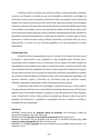 234
O professor pode ter atitudes que parecendo simples, ocasionam grandes resultados.
Comunicar ao intérprete o conteúdo da aula com antecedência, elaborando as estratégias de
ensino para o surdo; sempre se capacitar em Libras para melhor comunicação e ensino; manter boa
relação com os alunos surdos para que eles tenham maior segurança, professor não usar bigode;
professoresutilizarem mais expressões corporais (semelhantesaos sinais de LIBRAS); aproximação
com as famílias e comunidade e cultura surda; participar dos debates da inclusão dos surdos, assim
como desenvolver projetos (pesquisa, ensino e extensão) na/da geografia para eles; contribuir no
Atendimento Educacional Especializado, na elaboração das didáticas, currículos, ações no bairro,
fomentarem o contato de alunos surdos, familiares, autoridades, comunidade surda, etc. para o
aluno perceber e se inserir nos seus contextos geográficos e ter suas capacidades de atuação
desenvolvida.
Considerações finais
Considerar o ensino de geografia para surdos é concebê-lo num debate mais amplo, que é
da inclusão. É imprescindível o que a geografia ou saber geográfico pode contribuir para a
comunidade surda na medida em que é a ciência que trata do espaço e eles estão inseridos em
espacialidades e temporalidades que exigem o conhecimento sobre os distintos territórios. Mas
para o desenvolvimento das habilidades de práticas e saberes espaciais é fundamental o empenho
dos que estão envolvidos com a educação, em especial dos professores de geografia em projetos
que construam materiais didáticos, atividades em sala, escola e comunidade que seja bilíngue, criar
maneiras interativas usando a informática ou ferramentas locais que conectem imagens,
definições, explicações e soluções dos variados fenômenos de distintos lugares.
É importante ainda, atentar-se às estratégias e maneiras formais que o Estado impõe à
inclusão, podendo, juntamente, com a comunidade surda participar desse processo, além de outros
agentes como a Universidade, familiares ou qualquer um que seja interessado e esteja disposto a
causa. O importante é manter a ideia e prática da educação que abarque a todos e que seja de
qualidade para desenvolver e possibilitar as capacidades humanas e melhorar os padrões e
qualidades de vidas da população.
Referências
ANDRADE, Manuel Correa de. Geografia, Ciência da sociedade: Uma introdução à análise do
pensamento geográfico. São Paulo. Atlas, 1987.
BECKER, Fernando. Educação e Construção do Conhecimento. POA: Artmed, 2001.
BRABANT, Jean-Michel. Crise da Geografia, Crise da Escola. In: OLIVEIRA, Ariovaldo (org.). Para
onde vai o ensino de geografia? São Paulo: Contexto, 2012.
BRANDÃO, C.R. O que é educação? São Paulo: Brasiliense, 2007 (Coleção Primeiros Passos: 20).
Capítulos I, II e III.
 