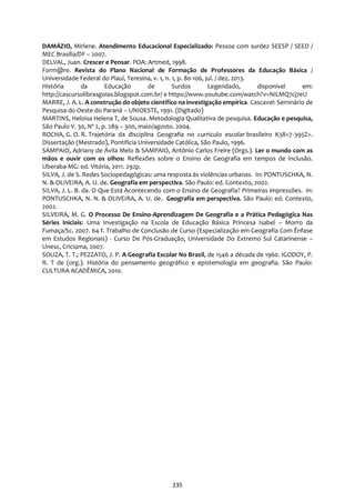 235
DAMÁZIO, Mirlene. Atendimento Educacional Especializado: Pessoa com surdez SEESP / SEED /
MEC Brasília/DF – 2007.
DELVAL, Juan. Crescer e Pensar. POA: Artmed, 1998.
Form@re. Revista do Plano Nacional de Formação de Professores da Educação Básica /
Universidade Federal do Piauí, Teresina, v. 1, n. 1, p. 80-106, jul. / dez. 2013.
História da Educação de Surdos Legendado, disponível em:
http://cascursolibrasgoias.blogspot.com.br/ e https://www.youtube.com/watch?v=NiLMQ7cj7eU
MARRE, J. A. L. A construção do objeto científico na investigação empírica. Cascavel: Seminário de
Pesquisa do Oeste do Paraná – UNIOESTE, 1991. (Digitado)
MARTINS, Heloisa Helena T, de Sousa. Metodologia Qualitativa de pesquisa. Educação e pesquisa,
São Paulo V. 30, Nº 2, p. 289 – 300, maio/agosto. 2004.
ROCHA, G. O. R. Trajetória da disciplina Geografia no curriculo escolar brasileiro K38<7-395Z>.
Dissertação (Mestrado), Pontificia Universidade Católica, São Paulo, 1996.
SAMPAIO, Adriany de Ávila Melo & SAMPAIO, Antônio Carlos Freire (Orgs.). Ler o mundo com as
mãos e ouvir com os olhos: Reflexões sobre o Ensino de Geografia em tempos de inclusão.
Uberaba-MG: ed. Vitória, 2011. 292p.
SILVA, J. de S. Redes Sociopedagógicas: uma resposta às violências urbanas. In: PONTUSCHKA, N.
N. & OLIVEIRA, A. U. de. Geografia em perspectiva. São Paulo: ed. Contexto, 2002.
SILVA, J. L. B. da. O Que Está Acontecendo com o Ensino de Geografia? Primeiras impressões. In:
PONTUSCHKA, N. N. & OLIVEIRA, A. U. de. Geografia em perspectiva. São Paulo: ed. Contexto,
2002.
SILVEIRA, M. G. O Processo De Ensino-Aprendizagem De Geografia e a Prática Pedagógica Nas
Séries Iniciais: Uma Investigação na Escola de Educação Básica Princesa Isabel – Morro da
Fumaça/Sc. 2007. 64 f. Trabalho de Conclusão de Curso (Especialização em Geografia Com Ênfase
em Estudos Regionais) - Curso De Pós-Graduação, Universidade Do Extremo Sul Catarinense –
Unesc, Criciúma, 2007.
SOUZA, T. T.; PEZZATO, J. P. A Geografia Escolar No Brasil, de 1546 a década de 1960. IGODOY, P.
R. T de (org.). História do pensamento geográfico e epistemologia em geografia. São Paulo:
CULTURA ACADÊMICA, 2010.
 