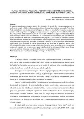 237
PRÁTICAS PEDAGÓGICAS INCLUSIVAS: A TESSITURA NO ESTÁGIO ACADÊMICO EM PROL DA
INCLUSÃO EDUCACIONAL DE PCDS EM UMA ESCOLA ESTADUAL DO MUNICÍPIO DE CAMETÁ-PA
Gleicilene Ferreira Monteiro – UFPA
Waldma Maíra Menezes de Oliveira – UFPA
Resumo
O presente estudo apresenta os relatos das atividades desenvolvidas e observadas durante o
período de estágio exigido no Curso de Licenciatura Ciências Naturais da Universidade Federal do
Pará, realizado em uma Escola de Ensino Regular na Cidade de Cametá/Pa. O trabalho teve como
objetivo relatar as práticas pedagógicas na regência de uma estagiária, do curso Ciências Naturais
da UFPA/Cametá, utilizadas com a turma de alunos com deficiência. A regência tratou o desafio de
ensinar sobre o sistema solar em uma turma do 6° ano do ensino fundamental, em que se tinham
quatro alunos PcD’s, entre eles: 2 Deficientes Visuais (cegueira e baixa visão), 01 Deficiente auditivo
e 01 com múltiplas deficiências. O procedimento metodológico utilizado no desenvolvimento da
pesquisa se caracterizou em um relato de experiência Assim, o artigo vem relatar os desafios
encontrados pelo professor da classe para trabalhar em uma sala de aula com alunos com
diferentes deficiências, em que esse profissional enfrenta barreiras comunicacionais com a aluna
surda, pois a escola não possui em seu quadro de funcionários o tradutor/intérprete de Libras,
somando-se a isso, destaca-se a ausência de fluência em Libras do professor.
Palavras-chave: Alunos deficientes. Estágio. Formação de Professores.
Introdução
O referido trabalho é resultado da disciplina estágio supervisionado II, referente ao 5º
semestre, na grade curricular do curso de licenciatura em Ciências Naturais da Universidade Federal
do Pará (UFA). A disciplina apresentou uma carga horária de 102 horas, 72 horas de observação da
prática do professor em sala de aula e um período de regência.
O estágio é um pequeno ensaio para o discente se prepararpara seu futuro na nobre missão
da docência. Segundo Pimenta e Lima (2004, p. 153) “o estágio é o eixo central na formação de
professores, pois é através dele que o profissional conhece os aspectos indispensáveis para a
formação da construção da identidade e dos saberes do dia-a-dia”.
Na Lei nº 11.788, Brasil (2008), § 2º “O estágio visa ao aprendizado de competências próprias
da atividade profissional e à contextualização curricular, objetivando o desenvolvimento do
educando para a vida cidadã e para o trabalho”. Este é um momento crucial para a formação do
graduando, pois ali ele vai adquirir experiências, melhor conhecimento da sua área de atuação,
formular seus conceitos de forma crítica sobre sua função enquanto educador e conhecer a
realidade do ambiente escolar, em que ele vai se deparar com os inúmeros desafios encontrados
pelos docentes e se deparar com a realidade nua e crua das escolas públicas como no caso do
referido estágio.
O estágio pode servir de espaço para uma simples prática do “como fazer”, pode ser
considerada como “imitação de modelos”, “instrumentalização técnica”. (PIMENTA, LIMA, 2004).
 