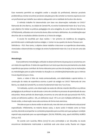 238
Esse momento permitirá ao estagiário avaliar a atuação do profissional, detectar possíveis
problemáticas e tentar encontrar prováveis soluções para não cometer os mesmos equívocos e ser
um profissional que trabalhe seus saberes adequando com a realidade da Escola e dos alunos.
O referido trabalho foi desenvolvido com base nas observações realizadas na E.M.E.F
Raimunda de Lima Barros, na cidade de Cametá-PA, no ensino fundamental maior do 5º ao 9º ano,
cujo objetivo foi relatar as práticas pedagógica de uma estagiária, do curso Ciências Naturais da
UFPA/Cametá, utilizadas com a turma de alunos ditos normais e deficientes. As considerações aqui
descritas são os resultados obtidos durante as 72 horas do estágio.
A escola foi escolhida por duas razões: 1- Ser próximo da residência da estagiaria,
permitindo assim a dedicação total ao estágio; 2- Contar no seu quadro de alunos Pessoas com
Deficiência – PcD. Para tanto, o objetivo deste trabalho é descrever as experiências observadas,
vivenciadas e desenvolvidas no estágio do ensino fundamental maior do 5º ao 9º ano em uma sala
inclusiva.
Metodologia
O procedimento metodológico utilizado no desenvolvimento da pesquisa se caracterizou em
um relato de experiência. O relato de experiência é um texto que descreve precisamente uma dada
experiência que possa contribuir de forma relevante para sua área de atuação, traz as motivações
ou metodologias para as ações tomadas na situação e as considerações/impressões que a vivência
trouxe àquele (a) que a viveu.
Assim, o relato é feito de modo contextualizado, com objetividade e aporte teórico. A
construção do relato de experiência ocorreu a partir do estágio na E.M.E.F Raimunda de Lima
Barros, na cidade de Cametá-PA, no ensino fundamental maior do 5º ao 9º ano.
Foi realizado, a priori, uma observação nas aulas de ciências visando identificar as práticas
pedagógicas do professor na sala de aula e como ele contribui no processo de aprendizado de seus
educandos. Nesse período de observação, encontrou-se uma sala de aula que possuía três PcD’s,
sendo um deficiente auditivo - DA, um deficiente visual - DV e um com múltiplas deficiências - DM.
Desde então, a observação nessa sala aconteceu de forma mais atenciosa.
Percebe-se que os alunos estão na sala de aula, mas não tem um atendimento educacional
especializado. Infelizmente, na maioria desses casos, o aluno surdo é tratado como se fosse
ouvinte, devendo acompanhar os conteúdos preparados para ouvintes sem que qualquer condição
especial seja propiciada para sua aprendizagem. (SILVA; PEREIRA, 2003, apud LACERDA; ALBRES
(2013, p. 67).
De acordo com Lacerda; Albres (2013) há uma contradição a ser discutida; na escola
encontra-se devidamente matriculada e assistindo aula uma aluna surda, fluente em Língua
 