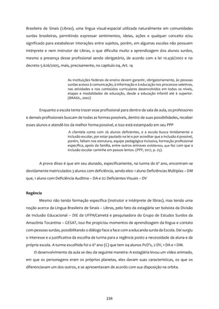 239
Brasileira de Sinais (Libras), uma língua visual-espacial utilizada naturalmente em comunidades
surdas brasileiras, permitindo expressar sentimentos, ideias, ações e qualquer conceito e/ou
significado para estabelecer interações entre sujeitos, porém, em algumas escolas não possuem
intérprete e nem instrutor de Libras, o que dificulta muito a aprendizagem dos alunos surdos,
mesmo a presença desse profissional sendo obrigatório, de acordo com a lei 10.436/2002 e no
decreto 5.626/2005, mais, precisamente, no capitulo 04, Art. 14
As instituições federais de ensino devem garantir, obrigatoriamente, às pessoas
surdas acesso à comunicação, à informação e à educação nos processos seletivos,
nas atividades e nos conteúdos curriculares desenvolvidos em todos os níveis,
etapas e modalidades de educação, desde a educação infantil até à superior.
(BRASIL, 2002)
Enquanto a escola tenta trazer esse profissional para dentro da sala de aula, os professores
e demais profissionais buscam de todas as formas possíveis, dentro de suas possibilidades, receber
esses alunos e atendê-los da melhor forma possível, e isso está estampado em seu PPP
A clientela conta com 26 alunos deficientes, e a escola busca timidamente a
inclusão escolar, por estar pautado na lei e por acreditar que a inclusão é possível,
porém, faltam nos estrutura, equipe pedagógica inclusiva, formação profissional
específica, apoio da família, entre outros entraves existentes, que faz com que a
inclusão escolar caminhe em passos lentos. (PPP, 2017, p. 25).
A prova disso é que em seu alunado, especificamente, na turma do 6º ano, encontram-se
devidamente matriculados 3 alunos com deficiência, sendo eles: 1 aluno Deficiências Múltiplas – DM
que, 1 aluno com Deficiência Auditiva – DA e 02 Deficientes Visuais – DV
Regência
Mesmo não tendo formação específica (instrutor e intérprete de libras), mas tendo uma
noção acerca da Língua Brasileira de Sinais – Libras, pelo fato da estagiária ser bolsista da Divisão
de Inclusão Educacional – DIE da UFPA/Cametá e pesquisadora do Grupo de Estudos Surdos da
Amazônia Tocantina – GESAT, isso lhe propiciou momentos de aprendizagem da língua e contato
com pessoas surdas, possibilitando o diálogo face a face com a educanda surda da Escola. Daí surgiu
o interesse e a justificativa da escolha da turma para a regência posto a necessidade da aluna e da
própria escola. A turma escolhida foi o 6º ano (C) que tem 04 alunos PcD’s, 2 DV, 1 DA e 1 DM.
O desenvolvimento da aula se deu da seguinte maneira: A estagiária levou um vídeo animado,
em que os personagens eram os próprios planetas, eles davam suas características, os que os
diferenciavam um dos outros, e se apresentavam de acordo com sua disposição na orbita.
 