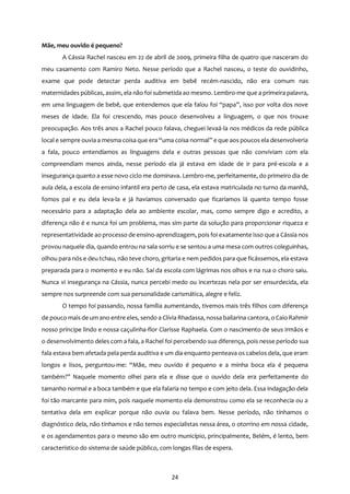 24
Mãe, meu ouvido é pequeno?
A Cássia Rachel nasceu em 22 de abril de 2009, primeira filha de quatro que nasceram do
meu casamento com Ramiro Neto. Nesse período que a Rachel nasceu, o teste do ouvidinho,
exame que pode detectar perda auditiva em bebê recém-nascido, não era comum nas
maternidades públicas, assim, ela não foi submetida ao mesmo. Lembro-me que a primeira palavra,
em uma linguagem de bebê, que entendemos que ela falou foi “papa”, isso por volta dos nove
meses de idade. Ela foi crescendo, mas pouco desenvolveu a linguagem, o que nos trouxe
preocupação. Aos três anos a Rachel pouco falava, cheguei levaá-la nos médicos da rede pública
local e sempre ouvia a mesma coisa que era “uma coisa normal” e que aos poucos ela desenvolveria
a fala, pouco entendíamos as linguagens dela e outras pessoas que não conviviam com ela
compreendiam menos ainda, nesse período ela já estava em idade de ir para pré-escola e a
insegurança quanto a esse novo ciclo me dominava. Lembro-me, perfeitamente, do primeiro dia de
aula dela, a escola de ensino infantil era perto de casa, ela estava matriculada no turno da manhã,
fomos pai e eu dela leva-la e já havíamos conversado que ficaríamos lá quanto tempo fosse
necessário para a adaptação dela ao ambiente escolar, mas, como sempre digo e acredito, a
diferença não é e nunca foi um problema, mas sim parte da solução para proporcionar riqueza e
representatividade ao processo de ensino-aprendizagem, pois foi exatamente isso que a Cássia nos
provou naquele dia, quando entrou na sala sorriu e se sentou a uma mesa com outros coleguinhas,
olhou para nós e deu tchau, não teve choro, gritaria e nem pedidos para que ficássemos, ela estava
preparada para o momento e eu não. Saí da escola com lágrimas nos olhos e na rua o choro saiu.
Nunca vi insegurança na Cássia, nunca percebi medo ou incertezas nela por ser ensurdecida, ela
sempre nos surpreende com sua personalidade carismática, alegre e feliz.
O tempo foi passando, nossa família aumentando, tivemos mais três filhos com diferença
de pouco mais de um ano entre eles, sendo a Clívia Rhadassa, nossa bailarina cantora, o Caio Rahmir
nosso príncipe lindo e nossa caçulinha-flor Clarisse Raphaela. Com o nascimento de seus irmãos e
o desenvolvimento deles com a fala, a Rachel foi percebendo sua diferença, pois nesse período sua
fala estava bem afetada pela perda auditiva e um dia enquanto penteava os cabelos dela, que eram
longos e lisos, perguntou-me: “Mãe, meu ouvido é pequeno e a minha boca ela é pequena
também?” Naquele momento olhei para ela e disse que o ouvido dela era perfeitamente do
tamanho normal e a boca também e que ela falaria no tempo e com jeito dela. Essa indagação dela
foi tão marcante para mim, pois naquele momento ela demonstrou como ela se reconhecia ou a
tentativa dela em explicar porque não ouvia ou falava bem. Nesse período, não tínhamos o
diagnóstico dela, não tínhamos e não temos especialistas nessa área, o otorrino em nossa cidade,
e os agendamentos para o mesmo são em outro município, principalmente, Belém, é lento, bem
característico do sistema de saúde público, com longas filas de espera.
 