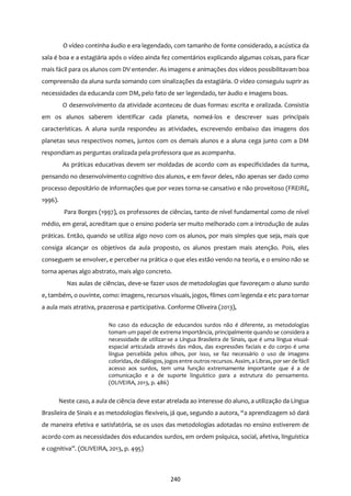 240
O vídeo continha áudio e era legendado, com tamanho de fonte considerado, a acústica da
sala é boa e a estagiária após o vídeo ainda fez comentários explicando algumas coisas, para ficar
mais fácil para os alunos com DV entender. As imagens e animações dos vídeos possibilitavam boa
compreensão da aluna surda somando com sinalizações da estagiária. O vídeo conseguiu suprir as
necessidades da educanda com DM, pelo fato de ser legendado, ter áudio e imagens boas.
O desenvolvimento da atividade aconteceu de duas formas: escrita e oralizada. Consistia
em os alunos saberem identificar cada planeta, nomeá-los e descrever suas principais
características. A aluna surda respondeu as atividades, escrevendo embaixo das imagens dos
planetas seus respectivos nomes, juntos com os demais alunos e a aluna cega junto com a DM
respondiam as perguntas oralizada pela professora que as acompanha.
As práticas educativas devem ser moldadas de acordo com as especificidades da turma,
pensando no desenvolvimento cognitivo dos alunos, e em favor deles, não apenas ser dado como
processo depositário de informações que por vezes torna-se cansativo e não proveitoso (FREIRE,
1996).
Para Borges (1997), os professores de ciências, tanto de nível fundamental como de nível
médio, em geral, acreditam que o ensino poderia ser muito melhorado com a introdução de aulas
práticas. Então, quando se utiliza algo novo com os alunos, por mais simples que seja, mais que
consiga alcançar os objetivos da aula proposto, os alunos prestam mais atenção. Pois, eles
conseguem se envolver, e perceber na prática o que eles estão vendo na teoria, e o ensino não se
torna apenas algo abstrato, mais algo concreto.
Nas aulas de ciências, deve-se fazer usos de metodologias que favoreçam o aluno surdo
e, também, o ouvinte, como: imagens, recursos visuais, jogos, filmes com legenda e etc para tornar
a aula mais atrativa, prazerosa e participativa. Conforme Oliveira (2013),
No caso da educação de educandos surdos não é diferente, as metodologias
tomam um papel de extrema importância, principalmente quando se considera a
necessidade de utilizar-se a Língua Brasileira de Sinais, que é uma língua visual-
espacial articulada através das mãos, das expressões faciais e do corpo é uma
língua percebida pelos olhos, por isso, se faz necessário o uso de imagens
coloridas, de diálogos, jogos entre outros recursos. Assim, a Libras, por ser de fácil
acesso aos surdos, tem uma função extremamente importante que é a de
comunicação e a de suporte linguístico para a estrutura do pensamento.
(OLIVEIRA, 2013, p. 486)
Neste caso, a aula de ciência deve estar atrelada ao interesse do aluno, a utilização da Língua
Brasileira de Sinais e as metodologias flexíveis, já que, segundo a autora, “a aprendizagem só dará
de maneira efetiva e satisfatória, se os usos das metodologias adotadas no ensino estiverem de
acordo com as necessidades dos educandos surdos, em ordem psíquica, social, afetiva, linguística
e cognitiva”. (OLIVEIRA, 2013, p. 495)
 