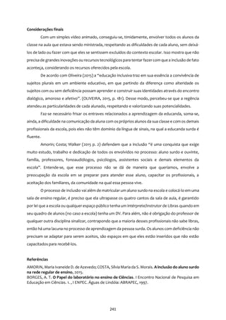 241
Considerações finais
Com um simples vídeo animado, conseguiu-se, timidamente, envolver todos os alunos da
classe na aula que estava sendo ministrada, respeitando as dificuldades de cada aluno, sem deixá-
los de lado ou fazer com que eles se sentissem excluídos do contexto escolar. Isso mostra que não
precisa de grandes inovações ou recursos tecnológicos para tentar fazercom que a inclusão de fato
aconteça, considerando os recursos oferecidos pela escola.
De acordo com Oliveira (2015) a “educação inclusiva traz em sua essência a convivência de
sujeitos plurais em um ambiente educativo, em que partindo da diferença como alteridade os
sujeitos com ou sem deficiência possam aprender e construir suas identidades através do encontro
dialógico, amoroso e afetivo”. (OLIVEIRA, 2015, p. 181). Desse modo, percebeu-se que a regência
atendeu as particularidades de cada alunado, respeitando e valorizando suas potencialidades.
Faz-se necessário frisar os entraves relacionados a aprendizagem da educanda, soma-se,
ainda, a dificuldade na comunicação da aluna com ospróprios alunos da sua classe e com os demais
profissionais da escola, pois eles não têm domínio da língua de sinais, na qual a educanda surda é
fluente.
Amorin; Costa; Walker (2015 p. 2) defendem que a inclusão “é uma conquista que exige
muito estudo, trabalho e dedicação de todos os envolvidos no processo: aluno surdo e ouvinte,
família, professores, fonoaudiólogos, psicólogos, assistentes sociais e demais elementos da
escola”. Entende-se, que esse processo não se dá de maneira que queríamos, envolve a
preocupação da escola em se preparar para atender esse aluno, capacitar os profissionais, a
aceitação dos familiares, da comunidade na qual essa pessoa vive.
O processo de inclusão vai além de matricular um aluno surdo na escola e colocá-lo em uma
sala de ensino regular, é preciso que ela ultrapasse os quatro cantos da sala de aula, é garantido
por lei que a escola ou qualquer espaço público tenha um intérprete/instrutor de Libras quando em
seu quadro de alunos (no caso a escola) tenha um DV. Para além, não é obrigação do professor de
qualquer outra disciplina sinalizar, contrapondo que a maioria desses profissionais não sabe libras,
então há uma lacuna no processo de aprendizagem da pessoa surda. Os alunos com deficiência não
precisam se adaptar para serem aceitos, são espaços em que eles estão inseridos que não estão
capacitados para recebê-los.
Referências
AMORIN, Maria Ivaneide D. de Azevedo; COSTA, Sílvia Maria da S. Morais. A inclusão do aluno surdo
na rede regular de ensino, 2015.
BORGES, A. T. O Papel do laboratório no ensino de Ciências. I Encontro Nacional de Pesquisa em
Educação em Ciências. 1. , I ENPEC. Águas de Lindóia: ABRAPEC, 1997.
 