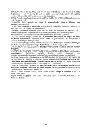 242
BRASIL, Presidência da Republica, casa civil. Decreto nº 5.626, de 22 de Dezembro de 2005.
Regulamenta a Lei nº 10.436, de abril de 2002. www.planalta.gov.br/ccivil_03_ato2004-
2006/2005/decreto/d56 -39K. acesso em 24 de Agosto de 2018.
BRASIL, Presidência da Republica, casa civil. LEI Nº 11.788, DE 25 DE SETEMBRO DE 2008. Acesso em
24 de Agosto de 2018.
FERNANDES, Sueli. Apostila do curso de pós-graduação Educação Bilíngue para
surdos. Paraná: Ipê, 2008.
FREIRE, Paulo. Pedagogia da autonomia: saberes necessários à prática educativa / Paulo Freire. –
São Paulo: Paz e Terra, 1996. – (Coleção Leitura)
Guia Legal – Portador de Deficiência Visual. Mesa da Câmara dos Deputados, 52ª Legislatura – 2ª
Sessão Legislativa 2004. Disponível em: http://www2.camara.leg.br/a-camara/programas-
institucionais/inclusao-social-e-equidade/acessibilidade/pdfs. Aceso em: 13/09/2018.
LACERDA, Cristina Broglia Feitosa de. O intérprete educacional de língua de sinais
no Ensino Fundamental: refletindo sobre limites e possibilidades. In: Letramento e
Minorias. Porto Alegre: Mediação, 2002.
LACERDA, Cristina Broglia Feitosa; ALBRES, Neiva de Aquino. Política para uma educação bilíngue
e inclusiva a alunos surdos no município de São Paulo. São Paulo, 2013, p.65-80.
MAGALHÃES, Fábio Gonçalves de Lima. O PAPEL DO INTÉRPRETE DE LIBRAS NA SALA DE AULA
INCLUSIVA.
MINISTÉRIO DA EDUCAÇÃO SECRETARIA DE EDUCAÇÃO ESPECIAL. Dificuldades acentuadas de
aprendizagem. Deficiência múltipla. Brasília 2006, Disponível em:
http://portal.mec.gov.br/seesp/arquivos/pdf/deficienciamultipla.pdf. Acesso em 13/09/2018.
OLIVEIRA, Waldma Maíra Menezes de. A IMPOTÂNCIA DAS METODOLOGIAS NO ENSINO DE
JOVENS E ADULTOS SURDOS. In: XII Congresso Internacional e XVIII Seminário Nacional do INES
Educação de Surdos em Países de Língua Portuguesa Rio de Janeiro: INES, Departamento de
Desenvolvimento Humano, Científico e Tecnológico, 2013. (p. 483-496).
OLIVEIRA, Waldma Maíra Menezes de. Representações Sociais de educandos surdos sobre a
atuação do Intérprete Educacional no Ensino Superior. Dissertação (Mestrado em Educação).
Universidade do Estado do Pará. Belém, 2015.
PIMENTA, Selma Garrido e LIMA, Maria Socorro Lucena. Estágio e Docência. 2. ed. São
Paulo: Cortez, 2004.
Projeto Político Pedagógico – PPP. Escola Municipal de Ensino Fundamental Raimunda da Silva
Barros ano de 2017.
 
