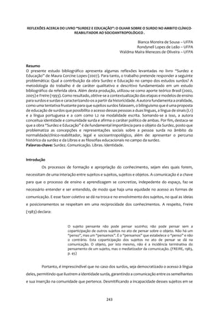243
REFLEXÕES ACERCA DO LIVRO “SURDEZ E EDUCAÇÃO”: O OLHAR SOBRE O SURDO NO AMBITO CLÍNICO-
REABILITADOR AO SOCIOANTROPOLÓGICO .
Bianca Moreira de Sousa – UFPA
Rondynell Lopes de Leão – UFPA
Waldma Maíra Menezes de Oliveira – UFPA
Resumo
O presente estudo bibliográfico apresenta algumas reflexões levantadas no livro “Surdez e
Educação” de Maura Corcine Lopes (2007). Para tanto, o trabalho pretende responder a seguinte
problemática: Qual a contribuição da obra Surdez e Educação no campo dos estudos surdos? A
metodologia do trabalho é de caráter qualitativo e descritivo fundamentado em um estudo
bibliográfico da referida obra. Além desta produção, utilizou-se como aporte teórico Brasil (2002,
2005) e Freire (1993). Como resultado, obtive-se a contextualização dasetapas e modelos de ensino
para surdos e surdase caracterizando-os a partir da historicidade. Aautora fundamenta a oralidade,
como uma tentativa frustante para que sujeitos surdos falassem, o bilinguismo que é uma proposta
de educação de surdos que possibilita o acesso dessas pessoas a duas línguas, a língua de sinais (L1)
e a língua portuguesa e a com como L2 na modalidade escrita. Somando-se a isso, a autora
conceitua identidade e comunidade surda e afirma o caráter político de ambas. Por fim, destaca-se
que a obra “Surdez e Educação” é de fundamental importância para o objeto da Surdez, posto que
problematiza as concepções e representações sociais sobre a pessoa surda no âmbito da
normalidade/clínico-reabilitador, legal e socioantropológico, além de: apresentar o percurso
histórico da surdez e da Libras e as filosofias educacionais no campo da surdez.
Palavras-chave: Surdez. Comunicação. Libras. Identidade.
Introdução
Os processos de formação e apropriação do conhecimento, sejam eles quais forem,
necessitam de uma interação entre sujeitos e sujeitos, sujeitos e objetos. A comunicação é a chave
para que o processo de ensino e aprendizagem se concretize, indepedente do espaço, faz-se
necessário entender e ser entendido, de modo que haja uma equidade no acesso as formas de
comunicação. E esse fazer coletivo se dá na troca e no envolvimento dos sujeitos, no qual as ideias
e posicionamentos se respeitam em uma reciprocidade dos conhecimentos. A respeito, Freire
(1983) declara:
O sujeito pensante não pode pensar sozinho; não pode pensar sem a
coparticipação de outros sujeitos no ato de pensar sobre o objeto. Não há um
“penso”, mas um “pensamos”. É o “pensamos” que estabelece o “penso” e não
o contrário. Esta coparticipação dos sujeitos no ato de pensar se dá na
comunicação. O objeto, por isto mesmo, não é a incidência terminativa do
pensamento de um sujeito, mas o mediatizador da comunicação. (FREIRE, 1983,
p. 45)
Portanto, é imprescindível que no caso dos surdos, seja democratizado o acesso à língua
deles, permitindo que ilustrem a identidade surda, garantindo a comunicação entre os semelhantes
e sua inserção na comunidade que pertence. Desmitificando a incapacidade desses sujeitos em se
 