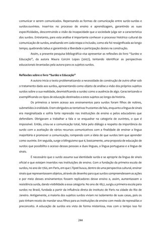 244
comunicar e serem comunicados. Repensando as formas de comunicação entre surdo-surdas e
surdos-ouvintes. Inseri-los no processo de ensino e aprendizagem, garantindo as suas
especificidades, descontruindo a visão da incapacidade que a sociedade julga ser a característica
dos surdos. Entretanto, para esta análise é importante conhecer o processo histórico cultural da
comunicação de surdos, analisando em cada etapa a inclusão, como ela foi ressignificada ao longo
tempo, quebrando tabus e garantindo a liberdade e participação destes na construção.
Assim, a presente pesquisa bibliográfica visa apresentar as reflexões do livro “Surdez e
Educação”, da autora Maura Corcini Lopes (2007), tentando identificar as perspectivas
educacionais levantadas pela autora para os sujeitos surdos.
Reflexões sobre o livro “Surdez e Educação”
A autora inicia o texto problematizando a necessidade de construção de outro olhar sob
o tratamento dado aos surdos, apresentando como objeto de análise a visão dos próprios sujeitos
surdos sobre a sua realidade, desmistificando a surdez como a ausência de algo. Caracterizando e
exemplificando os tipos de educação destinados a estes sujeitos ao longo da história.
Os primeiros a terem acesso aos ensinamentos para surdos foram filhos de nobres,
submetidos à oralidade. Eram obrigadosastentativas frustantes de fala, enquanto a língua de sinais
era marginalizada e sofria forte repressão nas instituições de ensino e pelos educadores que
defendiam. Obrigavam a trabalhar a fala e se enquadrar na categoria de ouvintes, o que é
impossível. Então, criou-se a comunicação total, feita pelo diálogo a respeito da importância do
surdo com a aceitação de vários recursos comunicativos com a finalidade de ensinar a língua
majoritária e promover a comunicação, rompendo com a ideia de que surdos tem que aprender
como ouvinte. Em seguida, surge o bilinguismo que é, basicamente, uma proposta de educação de
surdos que possibilita o acesso dessas pessoas a duas línguas, a língua portuguesa e a língua de
sinais.
É necessário que o surdo assuma sua identidade surda e se aproprie da lingua de sinais
oficial e que estejam inseridos nas instituições de ensino. Com a fundação da primeira escola de
surdos, no ano de 1760, em Paris, em que L’Epeé busca, dentro de uma perspectiva cultural, ensinar
sinais que representassem objetos, através de desenho para que surdos compreendessem asações
e por meio desses ensinamentos fossem replicadores desse ensino e, assim, aumentassem a
resistência surda, dando visibilidade a essa categoria. No ano de 1857, surgiu a primeira escola para
surdos no Brasil, fundada a partir da influência direta do instituto de Paris na cidade do Rio de
Janeiro. Antigamente, a maioria dos sujeitos surdos viviam no isolamento de suas casas, pois os
pais tinham receio de mandar seus filhos para as instituições de ensino com medo de represálias e
preconceito. A educação de surdos era vista de forma misteriosa, mas com o tempo isso foi
 