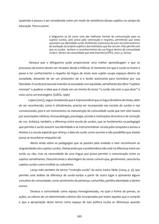 245
quebrado e passou a ser considerada como um modo de resistência desses sujeitos no campo da
educação. Para a autora
o biliguismo se dá como uma das melhores formas de comunicação para os
sujeitos surdos, pois preza pela valorização e respeito, permitindo que estes
assumam sua identidade surda, facilitando o processo de auto reconhecimento e
de aceitação do próprio sujeito e dos indíviduos que lhe cercam. Pois permiti com
que os surdos tenham o reconhecimento de sua língua dentro da comunidade
surda e dentro da comunidade que está inserido.(LOPES, 2007, p. 66-65)
Destaca que o bilinguismo pode proporcionar uma melhor aprendizagem e que os
processos de ensino devem ser iniciados desde a infância. O momento em que o surdo se insere e
passa a ter conhecimento a respeito da língua de sinais esse sujeito ocupa espaços dentro da
sociedade, deixando de ser um prisioneiro de si e tendo autonomia para reivindicar por sua
liberdade. O surdo precisa está inserido na sociedadecom equidade, semelhante dos ditos“sujeitos
normais” e quebrar a ideia que é citada em um trecho do texto “o surdo não tem o que dizer” é
visto como um estrangeiro. (GÓES, 1996)
Lopes (2007), segue ressaltando que é imprescindível que a Língua Brasileira de Sinais, além
de ser reconhecida, como é oficialmente, precisa ser incorporada nas escolas de surdos e nas
convencionais, pois é um instrumento na manutenção da comunidade surda que tem sido lesada
por associações médicas, fonoaudiologia, psicologia, escolas e instituições de ensino e de correção
de voz. Enfatiza, também, a diferença entre escola de surdos, que se fundamenta na pedagogia
que permite o surdo assumir sua identidade e se instrumentalizar na luta pela conquista e acesso a
direitas e a escola especial que reforça a ideia do surdo como ouvinte e não possibilita que ele/ela
possa se reconhecer enquanto tal.
Alerta ainda sobre as pedagogias que se pautam pela unidade e nem reconhecem as
singularidades dos sujeitos surdos. Destacando que a problemática não está na diferença entre ser
surdo ou não, mas na necessidade de uma lingua que possa permitir a comunicação entre os
sujeitos semelhantes. Descontruindo a abordagem do senso comum que, geralmente, caracteriza
sujeitos surdos como inválido ou coitadinho.
Lança mão também do termo “invenção surda” do autor Carlos Skliar (2004, p. 9), que
permite uma análise da diferença de surdo-surdas a partir de outro lugar e apresenta alguns
conceitos de comunidade, como sentimento de pertença, comunhão, partilha identidade e dentre
outros.
Destaca a comunidade como espaço homogeneizado, no qual a forma de pensar, as
ações, os valores de um determinado coletivo são incorporadas por todos aqueles que o compõe
e que a apropriação deste termo como espaço de luta política oculta as diferenças quando
 