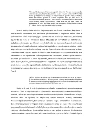 25
“Meu ouvido é pequeno? Por que ouço tão baixinho? Por que as pessoas não
entendem o que eu falo? Será que minha boca é pequena também? Minha mãe
chorou quando o médico disse que eu precisava de um aparelho pra ouvir melhor,
minha mãe chorou quando eu usando o aparelho disse pra eles: escuta o
passarinho tá cantando, eu nunca tinha ouvido o passarinho cantar. Minha mãe
chorou quando dancei, minha sempre chora. Mãe por que você chora? Ela
respondeu é de tanta felicidade. Minha mãe é diferente, chora quando deveria
rir”. (Cássia Rachel, por sua mãe Cristina Barbosa)
A perda auditiva da Rachel só foi diagnosticada no ano de 2016, quando ela já estava no 1º
ano do ensino fundamental, mas, ressalta-se que mesmo sem o diagnóstico médico íamos e
conversávamos com a equipe pedagógica e professores das escolas que ela estudou, entendendo
a partir das observações e relatos dela de suas dificuldades em ouvir e falar, que ela tinha baixa-
audição e pedíamos para que falassem com ela de frente, não chamasse ela quando estivesse de
costas e outas orientações. Gostaria muito de falar que todas as experiências no cotidiano escolar
vivenciados por minha filha foram boas, mas não foram, algumas não gosto nem de lembrar,
quando via ela excluída no cantinho da sala brincando só, enquanto os outros alunos faziam seus
deveres e ela ficava ali por não ter sido compreendida em sua diferença, mas friso que a última pré-
escola em que ela estudou só temos o que exaltar, o trabalho realizado com ela foi maravilhoso e,
acima de tudo, humano, sentíamo-nos acolhidos e respeitados por aquela creche pró-infância que
enalteciam as conquistas e possibilidades da Cássia no mundo educacional e não as dificuldades
impostas por um sistema de ensino que não inclui as minorias, comprovando o que diz Mantoan
(2003):
Por isso, sou clara ao afirmar que falta muita vontade de virar a mesa, ou melhor,
de virara escola do avesso, e já faz tempo que estamos retendo essa possibilidade
de revolucionar os nossos sistemas educacionais em favor de uma educação mais
humana, mais democrática. (MANTOAN, 2003, p. 31)
No dia 20 de maio de 2016, depois de serem realizadas várias audiometrias e outros exames
auditivos, a Cássia foi diagnosticada com Perda Auditiva Neurossensorial Plana de Grau Moderado
Bilateral, com IRF em 90dB de 92% à direita e em 100dB de 28% no ouvido esquerdo, com CID H919,
solicitado teste de Aparelho de amplificação sonora individual bilateral, tratamento
fonoaudiológico concomitante, bem como que a paciente ocupe a primeira fileira na sala de aula.
Esse primeiro diagnóstico só foi possível com a ajuda de uma amiga que pagou pelas consultas e os
exames auditivos solicitados, pois pelo SUS não conseguíamos agendar os atendimentos e naquele
momento não dispúnhamos de condições financeiras para agilizar o processo de diagnóstico
médico, isso evidencia uma dasmaiscruéiscausas daexclusão, que deriva do fatorfinanceiro ligado
 