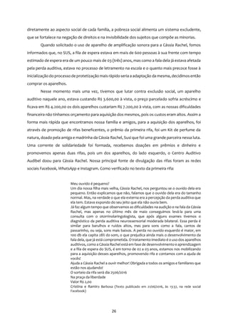 26
diretamente ao aspecto social de cada família, a pobreza social alimenta um sistema excludente,
que se fortalece na negação de direitos e na invisibilidade dos sujeitos que compõe as minorias.
Quando solicitado o uso de aparelho de amplificação sonora para a Cássia Rachel, fomos
informados que, no SUS, a fila de espera estava em mais de 600 pessoas à sua frente com tempo
estimado de espera era de um pouco mais de 03 (três) anos, mas como a fala dela já estava afetada
pela perda auditiva, estava no processo de letramento na escola e o quanto mais precoce fosse à
inicialização do processo de protetização mais rápidoseria a adaptação da mesma, decidimosentão
comprar os aparelhos.
Nesse momento mais uma vez, tivemos que lutar contra exclusão social, um aparelho
auditivo naquele ano, estava custando R$ 3.600,00 à vista, o preço parcelado sofria acréscimo e
ficava em R$ 4.200,00 os dois aparelhos custariam R$ 7.200,00 à vista, com as nossas dificuldades
financeira não tínhamos orçamento para aquisição dos mesmos, pois os custos eram altos. Assim a
forma mais rápida que encontramos nossa família e amigos, para a aquisição dos aparelhos, foi
através de promoção de rifas beneficentes, o prêmio da primeira rifa, foi um Kit de perfume da
natura, doado pela amiga e madrinha da Cássia Rachel, Susi que foi uma grande parceira nessa luta.
Uma corrente de solidariedade foi formada, recebemos doações em prêmios e dinheiro e
promovemos apenas duas rifas, pois um dos aparelhos, do lado esquerdo, o Centro Auditivo
Audibel doou para Cássia Rachel. Nossa principal fonte de divulgação das rifas foram as redes
sociais Facebook, WhatsApp e Instagram. Como verificado no texto da primeira rifa:
Meu ouvido é pequeno?
Um dia nossa filha mais velha, Cássia Rachel, nos perguntou se o ouvido dela era
pequeno. Então explicamos que não, falamos que o ouvido dela era do tamanho
normal. Mas, na verdade o que ela externa era a percepção da perda auditiva que
ela tem. Estava expondo do seu jeito que ela não ouvia bem.
Já faz algum tempo que observamos as dificuldades na audição e na fala da Cássia
Rachel, mas apenas no último mês de maio conseguimos levá-la para uma
consulta com o otorrinolaringologista, que após alguns exames tivemos o
diagnóstico da perda auditiva neurossensorial moderada bilateral. Essa perda é
similar para barulhos e ruídos altos, mas para sons como a fala, cantos de
passarinho, ou seja, sons mais baixos. A perda no ouvido esquerdo é maior, em
100 db ela capita 28% do som, o que prejudica ainda mais o desenvolvimento da
fala dela, que já está comprometida. O tratamento imediato é o uso dos aparelhos
auditivos, como a Cássia Rachel estáem fase de desenvolvimento e aprendizagem
e a fila de espera do SUS, é em torno de 02 a 03 anos, estamos nos mobilizando
para a aquisição desses aparelhos, promovendo rifa e contamos com a ajuda de
vocês!
Ajuda a Cássia Rachel a ouvir melhor! Obrigada a todos os amigos e familiares que
estão nos ajudando!
O sorteio da rifa será dia 2506/2016
Na praça da liberdade
Valor R$ 2,00
Cristina e Ramiro Barbosa (Texto publicado em 21/06/2016, às 13:37, na rede social
Facebook)
 