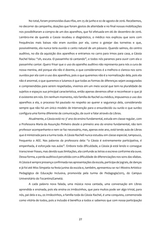 27
No total, foram promovidas duas rifas, em 25 de junho e 02 de agosto de 2016. Recebemos,
no decorrer da campanha, doações que foram gestos de alteridade e no final nossas mobilizações
nos possibilitaram a compra de um dos aparelhos, que foi efetuada em 06 de dezembro de 2016.
Lembro-me de quando a Cassia recebeu o diagnóstico, o médico nos explicou que sons com
frequências mais baixas não eram ouvidos por ela, como o gotejar das torneiras e que,
possivelmente, ela nunca teria ouvido o canto natural de um pássaro. Quando saímos, do centro
auditivo, no dia da aquisição dos aparelhos e entramos no carro para irmos para casa, a Cássia
Rachel falou: “oh, escuta. O passarinho tá cantando”, e todos nós paramos para ouvir com ela o
passarinho cantar. Quero frisar que o uso do aparelho auditivo não representa para nós a cura de
nossa menina, até porque ela não é doente, o que consideramos é a melhora e clareza nos sons
ouvidos por ela com o uso dos aparelhos, pois o que queremos não é a normalização dela, pois ela
não é anormal, o que queremos e lutamos é que todas as formas de diferenças sejam asseguradas
e compreendidas para serem respeitadas, vivemos em um meio social que tem na pluralidade de
sujeitos e espaços sua principal característica, então apenas devemos olhar e reconhecer o que já
é existente em nós. Em nenhum momento, nós família da Rachel ou médico, impusemos o uso dos
aparelhos a ela, o processo foi pautado no respeito ao querer e segurança dela, considerando
sempre que não há um único modelo de intervenção para o ensurdecido ou surdo e que surdez
configura uma forma diferente de comunicação, de ouvir e falar através da Libras.
Atualmente, a Cássia está no 3º ano do ensino fundamental, estuda em classe regular, com
a Professora Maria da Assunção Pinheiro desde o primeiro ano do ensino fundamental, não tem
professor acompanhante e nem se faz necessário, mas, apenas este ano, está tendo aula de Libras
que é ministrada para a turma toda. A Cássia Rachell nunca estudou em classe especial, tampouco,
frequenta o AEE. Nas palavras da professora dela: “a Cássia é extremamente participativa, é
empenhada, é esforçada nas aulas”. Embora toda dificuldade, a Cássia já está lendo e consegue
transcrever frases, mas devido suas limitações, ela confunde as letras e escreve conforme ela ouve.
Dessa forma, a perda auditiva é percebida com a dificuldade de diferenciações nos sons das sílabas.
A Cássia é sempre presença confirmada nasapresentações da escola, participa de jograis, de danças
e já foi até Miss Simpatia na festa junina da escola e, também, apresentou-se na I Mostra Artístico-
Pedagógica de Educação Inclusiva, promovida pela turma de Pedagogia/2015, do Campus
Universitário do Tocantins/Cametá.
A cada palavra nova falada, uma música nova cantada, uma conversação em Libras
aprendida e ensinada, pois ela ensina os irmãozinhos, que para muitos pode ser algo trivial, para
nós, pai dela e eu, os irmãozinhos, a família toda da Cássia Rachel, é uma conquista, comemorada
como vitória de todos, pois a inclusão é benéfica a todos e sabemos que com nossa participação
 