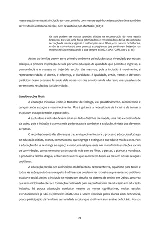 28
nesse engajamento pela inclusão torna o caminho com menos espinhos e isso pode e deve também
ser vivido no cotidiano escolar, bem ressaltado por Mantoan (2003):
Os pais podem ser nossos grandes aliados na reconstrução da nova escola
brasileira. Eles são uma força estimuladora e reivindicadora dessa tão almejada
recriação da escola, exigindo o melhor para seus filhos, com ou sem deficiências,
e não se contentando com projetos e programas que continuem batendo nas
mesmas teclas e maquiando o que sempre existiu. (MANTOAN, 2003, p. 30)
Assim, as famílias devem ser o primeiro ambiente de inclusão social vivenciado por nossas
crianças, a primeira inspiração de luta por uma educação de qualidade que permita o ingresso, a
permanência e o sucesso na trajetória escolar das mesmas, pois a inclusão é movimento, é
representatividade, é direito, é diferença, é pluralidade, é igualdade, então, vamos e devemos
participar desse processo fazendo dele nossa voz dos anseios ainda não reais, mas possíveis de
serem como resultados da coletividade.
Considerações finais
A educação inclusiva, como o trabalhar da formiga, vai, paulatinamente, acontecendo e
conquistando espaços e reconhecimento. Mas é gritante a necessidade de incluir e de tornar a
escola um espaço de todos e para todos.
A exclusão e a inclusão devem estar em lados distintos da moeda, uma não é continuidade
da outra, pois a inclusão é a arma mais poderosa para combater a exclusão, é nisso que devemos
acreditar.
O reconhecimento das diferenças traz enriquecimento para o processo educacional, chega
de educação elitista, branca, conservadora, que segrega e extingue o que não se molda a eles. Pois
a educação não se restringe ao espaço escolar, ela está presente nas mais distintas relações sociais
de convivências, como no ensinar a costurar da mãe com os filhos, o pescar, o plantar a mandioca,
o produzir a farinha d’agua, entre tantos outros que acontecem todos os dias em nossas relações
cotidianas.
A educação precisa ser acolhedora, multifacetada, representativa, equânime para todos e
todas. As ações pautadas no respeito às diferenças precisam ser rotineiras e presentes no cotidiano
escolar e social. Assim, a inclusão se mostra um desafio no sistema de ensino em Oeiras, uma vez
que o município não oferece formação continuada para os profissionais da educação em educação
inclusiva, há pouca adaptação curricular mesmo as menos significativas, muitas escolas
estruturalmente já são os primeiros obstáculos a serem vencidos pelos alunos com deficiência,
pouca participação da família na comunidade escolar que só alimenta um ensino deficitário. Nossos
 