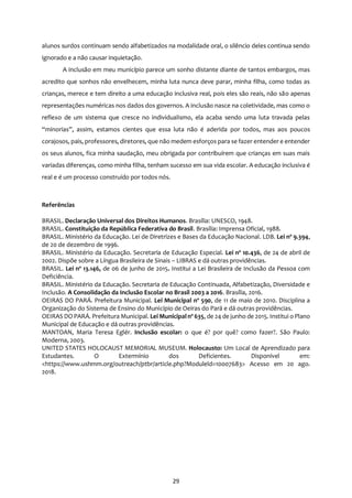 29
alunos surdos continuam sendo alfabetizados na modalidade oral, o silêncio deles continua sendo
ignorado e a não causar inquietação.
A inclusão em meu município parece um sonho distante diante de tantos embargos, mas
acredito que sonhos não envelhecem, minha luta nunca deve parar, minha filha, como todas as
crianças, merece e tem direito a uma educação inclusiva real, pois eles são reais, não são apenas
representações numéricas nos dados dos governos. A inclusão nasce na coletividade, mas como o
reflexo de um sistema que cresce no individualismo, ela acaba sendo uma luta travada pelas
“minorias”, assim, estamos cientes que essa luta não é aderida por todos, mas aos poucos
corajosos, pais, professores, diretores, que não medem esforços para se fazer entender e entender
os seus alunos, fica minha saudação, meu obrigada por contribuírem que crianças em suas mais
variadas diferenças, como minha filha, tenham sucesso em sua vida escolar. A educação inclusiva é
real e é um processo construído por todos nós.
Referências
BRASIL. Declaração Universal dos Direitos Humanos. Brasília: UNESCO, 1948.
BRASIL. Constituição da República Federativa do Brasil. Brasília: Imprensa Oficial, 1988.
BRASIL. Ministério da Educação. Lei de Diretrizes e Bases da Educação Nacional. LDB. Lei nº 9.394,
de 20 de dezembro de 1996.
BRASIL. Ministério da Educação. Secretaria de Educação Especial. Lei nº 10.436, de 24 de abril de
2002. Dispõe sobre a Língua Brasileira de Sinais – LIBRAS e dá outras providências.
BRASIL. Lei nº 13.146, de 06 de junho de 2015. Institui a Lei Brasileira de Inclusão da Pessoa com
Deficiência.
BRASIL. Ministério da Educação. Secretaria de Educação Continuada, Alfabetização, Diversidade e
Inclusão. A Consolidação da Inclusão Escolar no Brasil 2003 a 2016. Brasília, 2016.
OEIRAS DO PARÁ. Prefeitura Municipal. Lei Municipal nº 590, de 11 de maio de 2010. Disciplina a
Organização do Sistema de Ensino do Município de Oeiras do Pará e dá outras providências.
OEIRAS DO PARÁ. Prefeitura Municipal. Lei Municipal nº 635, de 24 de junho de 2015. Institui o Plano
Municipal de Educação e dá outras providências.
MANTOAN, Maria Teresa Eglér. Inclusão escolar: o que é? por quê? como fazer?. São Paulo:
Moderna, 2003.
UNITED STATES HOLOCAUST MEMORIAL MUSEUM. Holocausto: Um Local de Aprendizado para
Estudantes. O Extermínio dos Deficientes. Disponível em:
<https://www.ushmm.org/outreach/ptbr/article.php?Moduleld=10007683> Acesso em 20 ago.
2018.
 