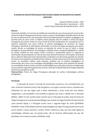 31
O ENSINO DA LÍNGUA PORTUGUESA PARA ALUNOS SURDOS NO MUNICÍPIO DE IGARAPÉ-
MIRI/PARÁ
Dayanne Pinheiro Corrêa – UEPA
Alana Paula dos S. Sacramento – UEPA
Cyntia França Cavalcante de Andrade da Silva – UEPA
Resumo
O presente trabalho é um recorte do trabalho de conclusão de curso e busca discutir como se dá o
ensino da Língua Portuguesa para alunos surdos e quais as metodologias utilizadas dentro da sala
de aula na perspectiva de uma educação inclusiva; problematizando as práticas pedagógicas do
docente junto ao aluno surdo. O objetivo dessa pesquisa está em analisar o ensino da Língua
Portuguesa para alunos surdos nos anos iniciais do Ensino fundamental em consonância com os
objetivos específicos que visam verificar as práticas pedagógicas do professor de Língua
Portuguesa, identificar as dificuldades enfrentadas no ensino da língua portuguesa para alunos
surdos; discutir as estratégias de ensino na educação de surdos no que se refere a Língua
Portuguesa. Os procedimentos metodológicos utilizados foram a pesquisa bibliográfica e estudo
de campo, dividido em duas etapas, sendo a primeira o questionário aberto e a segunda as
observações não-participantes em sala de aula, estas últimas forneceram informações necessárias
para a coleta de dados que foram apresentadas e analisadas a luz das teorias pautadas em estudos
de autores como Quadros; Schmiedt (2006), Caetano; Lacerda; Santos (2011), Pereira (2009) entre
outros. Os resultados obtidos nesta pesquisa, apontam que as práticas pedagógicas da
entrevistada, bem como, suas estratégias metodológicas ainda estão muito distantes de atender
as necessidades do aluno surdo, outrossim às dificuldades que a educadora enfrenta na elaboração
de suas aulas de Língua Portuguesa junto ao aluno surdo que se dá pela falta de formação adequada
referente à educação de surdo.
Palavras-Chave: Ensino da Língua Portuguesa; educação de surdos; metodologias; práticas
pedagógicas.
Introdução
A educação de surdos é marcada por preconceito, equívocos, mas, principalmente, por
lutas. Conforme Cavalcanti (2010), hoje ela ganhou o seu lugar na escola comum, conquista essa
embasadas em Leis que regem todo o Brasil. Atualmente, o aluno surdo tem seus direitos
assegurados, o que possibilita a este indivíduo a garantia que todo o cidadão tem, a educação
(BRASIL, 1988). Um dos recortes desse universo que é a Educação de surdos, trata do Ensino da
Língua Portuguesa em uma perspectiva bilíngue, que consiste na Língua brasileira de sinais (Libras)
como primeira língua e o Português escrito como a segunda língua do surdo (QUADROS;
SCHMIEDT, 2006). A dificuldade existente na aprendizagem da Língua Portuguesa pelo aluno surdo
ocorre devido a causas inerentes a Surdez. Porém, endente-se, hoje, que elas estão ligadas às
metodologias utilizadas que, em grande parte, não há nenhuma diferenciação das que são
abordadas com os alunos ouvintes. (PEREIRA, 2009)
 