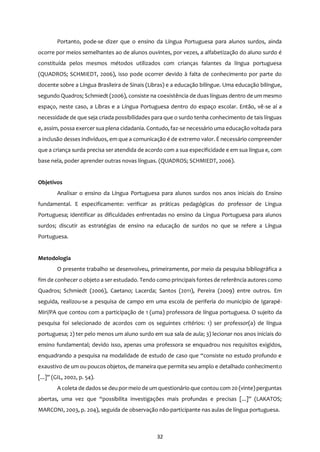 32
Portanto, pode-se dizer que o ensino da Língua Portuguesa para alunos surdos, ainda
ocorre por meios semelhantes ao de alunos ouvintes, por vezes, a alfabetização do aluno surdo é
constituída pelos mesmos métodos utilizados com crianças falantes da língua portuguesa
(QUADROS; SCHMIEDT, 2006), isso pode ocorrer devido à falta de conhecimento por parte do
docente sobre a Língua Brasileira de Sinais (Libras) e a educação bilíngue. Uma educação bilíngue,
segundo Quadros; Schmiedt (2006), consiste na coexistência de duas línguas dentro de um mesmo
espaço, neste caso, a Libras e a Língua Portuguesa dentro do espaço escolar. Então, vê-se aí a
necessidade de que seja criada possibilidades para que o surdo tenha conhecimento de tais línguas
e, assim, possa exercer sua plena cidadania. Contudo, faz-se necessário uma educação voltada para
a inclusão desses indivíduos, em que a comunicação é de extremo valor. É necessário compreender
que a criança surda precisa ser atendida de acordo com a sua especificidade e em sua língua e, com
base nela, poder aprender outras novas línguas. (QUADROS; SCHMIEDT, 2006).
Objetivos
Analisar o ensino da Língua Portuguesa para alunos surdos nos anos iniciais do Ensino
fundamental. E especificamente: verificar as práticas pedagógicas do professor de Língua
Portuguesa; identificar as dificuldades enfrentadas no ensino da Língua Portuguesa para alunos
surdos; discutir as estratégias de ensino na educação de surdos no que se refere a Língua
Portuguesa.
Metodologia
O presente trabalho se desenvolveu, primeiramente, por meio da pesquisa bibliográfica a
fim de conhecer o objeto a ser estudado. Tendo como principais fontes de referência autores como
Quadros; Schmiedt (2006), Caetano; Lacerda; Santos (2011), Pereira (2009) entre outros. Em
seguida, realizou-se a pesquisa de campo em uma escola de periferia do município de Igarapé-
Miri/PA que contou com a participação de 1 (uma) professora de língua portuguesa. O sujeito da
pesquisa foi selecionado de acordos com os seguintes critérios: 1) ser professor(a) de língua
portuguesa; 2) ter pelo menos um aluno surdo em sua sala de aula; 3) lecionar nos anos iniciais do
ensino fundamental; devido isso, apenas uma professora se enquadrou nos requisitos exigidos,
enquadrando a pesquisa na modalidade de estudo de caso que “consiste no estudo profundo e
exaustivo de um ou poucos objetos, de maneira que permita seu amplo e detalhado conhecimento
[...]” (GIL, 2002, p. 54).
A coleta de dados se deu por meio de um questionário que contou com 20 (vinte) perguntas
abertas, uma vez que “possibilita investigações mais profundas e precisas [...]” (LAKATOS;
MARCONI, 2003, p. 204), seguida de observação não-participante nas aulas de língua portuguesa.
 