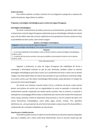 34
Análise dos Dados
Para melhor explicitar os dados, trazemos em nas categorias as perguntas e respostas do
sujeito da pesquisa. Segue abaixo as análises:
Propostas e estratégias metodológicas para o ensino da Língua Portuguesa.
Estratégias metodológicas.
Ao iniciar o levantamento de dados, procurou-se, primeiramente, questionar sobre como
se desenvolve a aula de Língua Portuguesa explorando quais as metodologias utilizadas em sala de
aula, a fim de refletir sobre elas e buscar analisá-las em uma perspectiva inclusiva, tendo em vista,
as pluralidades do aluno surdo, como mostra a seguir:
Quadro 2: Estratégias metodológicas.
Pergunta: 1 Como é a sua aula de Língua Portuguesa?
2 E quais estratégias metodológicas você usa para desenvolver essa aula junto ao aluno surdo?
Resposta
1 - É uma aula trabalhada as diversidades, como as demais matérias usando estratégias metodológicas.
(CARLA, 2018)
2 - A mesma das dos alunos ouvintes, visto que se trabalha a enturmação do mesmo com os demais.
(CARLA, 2018)
Fonte: elaboração própria.
Segundo a professora, as aulas de Língua Portuguesa são trabalhadas de forma a
contemplar a diversidade existente na sala de aula, afirmando, também, utilizar as mesmas
estratégias metodológicas para toda a turma, com a justificativa de incluir o aluno com os demais
colegas. Nas observações feitas em sala de aula, percebeu-se que a professora, raramente, dirige-
se ao aluno surdo e, por não utilizar metodologias diferenciadas, acaba deixando-o à margem do
processo de ensino-aprendizagem.
De acordo com Caetano; Lacerda; Santos (2011), o professor de alunos surdos precisa
pensar suas práticas de acordo com as singularidades do surdo na aquisição e construção do
conhecimento quando comparado aos demais alunos ouvintes. Para os mesmos, é essencial a
utilização de uma pedagogia diferenciada, considerando que o aluno surdo recebe informaçõespor
meios visuais, portanto, mostra-se importante nesse processo o uso em conjunto da Libras com
outras ferramentas metodológicas, como slides, jogos, jornais, revistas, TV’s, aparelhos
eletrônicos, etc., em que exploram de uma forma mais ampla o campo visual a fim de possibilitar a
compreensão dos conteúdos trabalhados em sala de aula.
Suportes para o trabalho docente.
No próximo quadro, buscou-se saber se a escola oferecia aos docentes suportesadequados
para que o trabalho com o aluno surdo fosse desenvolvido, como os recursos visuais que são
 