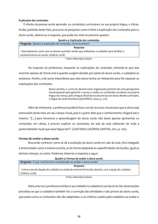 36
Explicação dos conteúdos.
É direito da pessoa surda aprender os conteúdos curriculares na sua própria língua, a Libras.
Então, partindo deste fato, procurou-se pesquisar como é feita a explicação dos conteúdos para o
aluno surdo, obteve-se a resposta, que pode ser vista no próximo quadro:
Quadro 4: Explicação dos conteúdos.
Pergunta: Quanto à explicação do conteúdo, como acontece?
Resposta
- Normalmente como com os alunos ouvintes sendo que utilizamos o cuidador para facilitar o
esclarecimento ao surdo. (CARLA, 2018)
Fonte: elaboração própria.
Na resposta da professora, enquanto às explicações do conteúdo, entende-se que elas
ocorrem apenas de forma oral e quando surgem dúvidas por parte do aluno surdo, a cuidadora as
esclarece. Porém, é de suma importância que este aluno tenha um intérprete para lhe repassar as
explicações dos conteúdos.
Nesse sentido, o currículo deveria estar organizado partindo de uma perspectiva
visual-espacial para garantir o acesso a todos os conteúdos escolares na própria
língua da criança, pois a língua oficial da escola precisa serdesse desde o princípio,
a língua de sinais brasileira (QUADROS, 2004, p. 5-6).
Além do intérprete, a professora poderia fazer uso de recursos visuais para que o aluno seja
estimulado ainda mais em seu campo visual, pois é a partir dele que o conhecimento chegará até o
mesmo. “[...] para favorecer a aprendizagem do aluno surdo não basta apenas apresentar os
conteúdos em Libras, é preciso explicar os conteúdos de sala de aula utilizando de toda a
potencialidade visual que essa língua tem”. (CAETANO; LACERDA; SANTOS, 2011, p. 105).
Formas de avaliar o aluno surdo.
Buscando conhecer como se dá a avaliação do aluno surdo em sala de aula, fora indagado
a entrevistada como a mesma ocorria, se de forma adaptada as especificidades da Surdez, igual as
demais crianças, ou outra. Podemos observar a resposta a seguir:
Quadro 5: Formas de avaliar o aluno surdo.
Pergunta: O que você leva em consideração ao avaliar o aluno surdo?
Resposta
- Como a escola dispõe de cuidador se avalia da mesma forma dos demais, com a ajuda do cuidador.
(CARLA, 2018)
Fonte: elaboração própria.
Mais uma vez a professora atribui o seu trabalho à cuidadora e ao decorrer das observações
percebeu-se que a cuidadora também faz a correção das atividades e das provas do aluno surdo,
que assim como os conteúdos não são adaptados, e os critérios usados pela cuidadora ao avaliar o
 