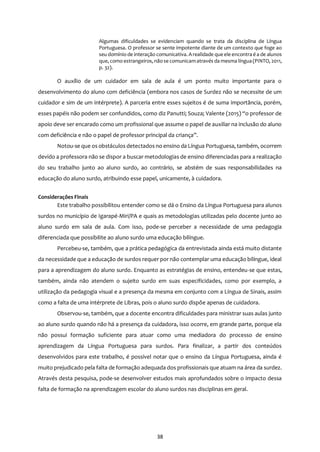 38
Algumas dificuldades se evidenciam quando se trata da disciplina de Língua
Portuguesa. O professor se sente impotente diante de um contexto que foge ao
seu domínio de interação comunicativa. Arealidade que ele encontra é a de alunos
que, como estrangeiros, nãose comunicamatravés da mesma língua (PINTO, 2011,
p. 32).
O auxílio de um cuidador em sala de aula é um ponto muito importante para o
desenvolvimento do aluno com deficiência (embora nos casos de Surdez não se necessite de um
cuidador e sim de um intérprete). A parceria entre esses sujeitos é de suma importância, porém,
esses papéis não podem ser confundidos, como diz Panutti; Souza; Valente (2015) “o professor de
apoio deve ser encarado como um profissional que assume o papel de auxiliar na inclusão do aluno
com deficiência e não o papel de professor principal da criança”.
Notou-se que os obstáculos detectados no ensino da Língua Portuguesa, também, ocorrem
devido a professora não se dispor a buscar metodologias de ensino diferenciadas para a realização
do seu trabalho junto ao aluno surdo, ao contrário, se abstém de suas responsabilidades na
educação do aluno surdo, atribuindo esse papel, unicamente, à cuidadora.
Considerações Finais
Este trabalho possibilitou entender como se dá o Ensino da Língua Portuguesa para alunos
surdos no município de Igarapé-Miri/PA e quais as metodologias utilizadas pelo docente junto ao
aluno surdo em sala de aula. Com isso, pode-se perceber a necessidade de uma pedagogia
diferenciada que possibilite ao aluno surdo uma educação bilíngue.
Percebeu-se, também, que a prática pedagógica da entrevistada ainda está muito distante
da necessidade que a educação de surdos requer por não contemplar uma educação bilíngue, ideal
para a aprendizagem do aluno surdo. Enquanto as estratégias de ensino, entendeu-se que estas,
também, ainda não atendem o sujeito surdo em suas especificidades, como por exemplo, a
utilização da pedagogia visual e a presença da mesma em conjunto com a Língua de Sinais, assim
como a falta de uma intérprete de Libras, pois o aluno surdo dispõe apenas de cuidadora.
Observou-se, também, que a docente encontra dificuldades para ministrar suas aulas junto
ao aluno surdo quando não há a presença da cuidadora, isso ocorre, em grande parte, porque ela
não possui formação suficiente para atuar como uma mediadora do processo de ensino
aprendizagem da Língua Portuguesa para surdos. Para finalizar, a partir dos conteúdos
desenvolvidos para este trabalho, é possível notar que o ensino da Língua Portuguesa, ainda é
muito prejudicado pela falta de formação adequada dos profissionais que atuam na área da surdez.
Através desta pesquisa, pode-se desenvolver estudos mais aprofundados sobre o impacto dessa
falta de formação na aprendizagem escolar do aluno surdos nas disciplinas em geral.
 