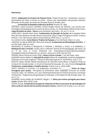 39
Referências
BRASIL. Adaptações Curriculares de Pequeno Porte. Projeto Escola Viva - Garantindo o acesso e
permanência de todos os alunos na escola - Alunos com necessidades educacionais especiais,
Ministério da Educação, Secretaria de Educação Especial. Brasília, 2000.
______. Constituição da República Federativa do Brasil. Brasília, DF, 1988.
CAETANO, Juliana Fonseca; LACERDA, Cristina Broglia Feitosa de; SANTOS, Lara Ferreira dos.
Estratégias metodológicas para o ensino de alunos surdos. In: Universidade Federal de São Carlos.
Língua brasileira de sinais – Libras: Uma introdução. São Carlos – SP, 2011. P. 101-116
CAVALCANTI, Wanilda Maria Alves. Fundamentos da Educação de Surdos. In: Evangelina Maria
Brito de Faria; Marianne Carvalho Bezerra Cavalcante. (Org.). Língua Portuguesa e Libras: Teorias e
Práticas. 1ª ed. João Pessoa: Editora Universitária da UFPB, 2010, v. 1, p. 85-112.
GIL, Antônio Carlos. Como Elaborar Projetos de Pesquisa. 4ª ed. São Paulo: Atlas S. A. 2002.
LAKATOS, Eva Maria; MARCONI, Marina de Andrade. Fundamentos de Metodologia Científica. 5ª
ed. São Paulo: Atlas S.A. 2003.
MOUSINHO, R; SCHMID, E; MESQUITA, F; PEREIRA, J; MENDES, L; SHOLL, R & NÓBREGA, V.
Mediação Escolar e inclusão: revisão, dicas e reflexões. Revista de Psicopedagogia, São Paulo, vol
27, nº 82, 2010, p. 02-08. Disponível em: <http://pepsic.bvsalud.org/scielo.php?pid=
S010384862010000100010&script=sci_arttext>. Acesso em: 18 de maio de 2018.
PEREIRA, Maria Cristina da Cunha. (Org.). Leitura, Escrita e Surdez. 2º ed. São Paulo. 2009.
QUADROS, Ronice Müller de. Educação de surdos: efeitos de modalidades e práticas pedagógicas.
Publicado no livro pós-congresso “Temas em Educação Especial IV”, EDUFSDCar, 2004. P. 5-6.
PANUTTI, Maísa. SOUZA, Fabiola Fleischfresser de. VALENTE, Pedro Merhy. O Papel Do Professor
De Apoio Na Inclusão Escolar. In: Encontro Nacional De Educação. XII., 2015, Paraná. Formação de
Professores, complexidades e trabalho docente. Paraná: 2015, p. 10876-10885.
PINTO, Veridiane. O Currículo e as adaptações curriculares. In: _________. Ensino de Língua
Portuguesa para Surdos: Percepções de professores sobre adaptação curricular em escolas
inclusivas. Itajaí – SC: UNIVALI, 2011. 144 f. Dissertação (Mestrado em Práticas Docentes e Formação
Profissional) – Programa de pós-graduação em educação. Universidade do Vale do Itajaí. Itajaí – SC,
2011. P. 32
QUADROS, Ronice Müller de; SCHMIEDT, Magali L. P. Ideias para ensinar português para alunos
surdos. Brasília: MEC, SEESP, 2006.
SOUSA, Viviane. A importância do papel do intérprete de libras no processo de aprendizagem do
aluno surdo em sala de aula nas escolas de ensino comuns. Cadernos da Fucamp, v.14, n.20, 2015.
 