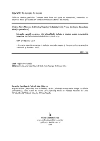 4
Copyright © das autoras e dos autores
Todos os direitos garantidos. Qualquer parte desta obra pode ser reproduzida, transmitida ou
arquivada desde que levados em conta os direitos das autoras e dos autores.
Waldma Maíra Menezes de Oliveira; Tiago Corrêa Saboia; Cyntia França Cavalcante de Andrade
Silva (Organizadores)
Educação especial no campo: interculturalidade, inclusão e estudos surdos na Amazônia
tocantina. São Carlos: Pedro & João Editores, 2018. 247p.
ISBN 978-85-7993-596-1
1. Educação especial no campo. 2. Inclusão e estudos surdos. 3. Estudos surdos na Amazônia
Tocantina. 4. Autores. I. Título.
CDD – 370
Capa: Tiago Corrêa Saboia
Editores: Pedro Amaro de Moura Brito & João Rodrigo de Moura Brito
Conselho Científico da Pedro & João Editores:
Augusto Ponzio (Bari/Itália); João Wanderley Geraldi (Unicamp/ Brasil); Nair F. Gurgel do Amaral
(UNIR/Brasil); Maria Isabel de Moura (UFSCar/Brasil); Maria da Piedade Resende da Costa
(UFSCar/Brasil); Valdemir Miotello (UFSCar/Brasil).
Pedro & João Editores
www.pedroejoaoeditores.com.br
13568-878 - São Carlos – SP
2018
 