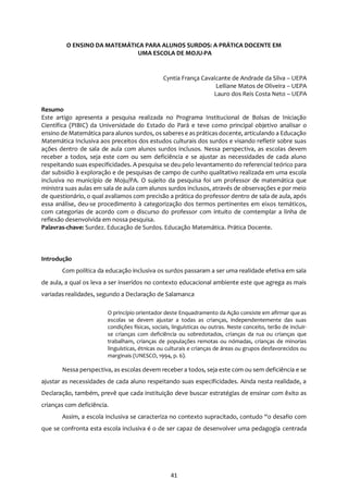 41
O ENSINO DA MATEMÁTICA PARA ALUNOS SURDOS: A PRÁTICA DOCENTE EM
UMA ESCOLA DE MOJU-PA
Cyntia França Cavalcante de Andrade da Silva – UEPA
Leiliane Matos de Oliveira – UEPA
Lauro dos Reis Costa Neto – UEPA
Resumo
Este artigo apresenta a pesquisa realizada no Programa Institucional de Bolsas de Iniciação
Científica (PIBIC) da Universidade do Estado do Pará e teve como principal objetivo analisar o
ensino de Matemática para alunos surdos, os saberese as práticas docente, articulando a Educação
Matemática Inclusiva aos preceitos dos estudos culturais dos surdos e visando refletir sobre suas
ações dentro de sala de aula com alunos surdos inclusos. Nessa perspectiva, as escolas devem
receber a todos, seja este com ou sem deficiência e se ajustar as necessidades de cada aluno
respeitando suas especificidades. A pesquisa se deu pelo levantamento do referencial teórico para
dar subsidio à exploração e de pesquisas de campo de cunho qualitativo realizada em uma escola
inclusiva no município de Moju/PA. O sujeito da pesquisa foi um professor de matemática que
ministra suas aulas em sala de aula com alunos surdos inclusos, através de observações e por meio
de questionário, o qual avaliamos com precisão a prática do professor dentro de sala de aula, após
essa análise, deu-se procedimento à categorização dos termos pertinentes em eixos temáticos,
com categorias de acordo com o discurso do professor com intuito de comtemplar a linha de
reflexão desenvolvida em nossa pesquisa.
Palavras-chave: Surdez. Educação de Surdos. Educação Matemática. Prática Docente.
Introdução
Com política da educação inclusiva os surdos passaram a ser uma realidade efetiva em sala
de aula, a qual os leva a ser inseridos no contexto educacional ambiente este que agrega as mais
variadas realidades, segundo a Declaração de Salamanca
O princípio orientador deste Enquadramento da Ação consiste em afirmar que as
escolas se devem ajustar a todas as crianças, independentemente das suas
condições físicas, sociais, linguísticas ou outras. Neste conceito, terão de incluir-
se crianças com deficiência ou sobredotados, crianças da rua ou crianças que
trabalham, crianças de populações remotas ou nómadas, crianças de minorias
linguísticas, étnicas ou culturais e crianças de áreas ou grupos desfavorecidos ou
marginais (UNESCO, 1994, p. 6).
Nessa perspectiva, as escolas devem receber a todos, seja este com ou sem deficiência e se
ajustar as necessidades de cada aluno respeitando suas especificidades. Ainda nesta realidade, a
Declaração, também, prevê que cada instituição deve buscar estratégias de ensinar com êxito as
crianças com deficiência.
Assim, a escola inclusiva se caracteriza no contexto supracitado, contudo “o desafio com
que se confronta esta escola inclusiva é o de ser capaz de desenvolver uma pedagogia centrada
 