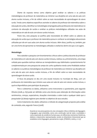 43
Diante do exposto temos como objetivo geral analisar os saberes e as práticas
metodológicas do professor de matemática ao ministrar sua disciplina em uma sala de aula com
alunos surdos inclusos, a fim de refletir sobre as reais necessidades de aprendizagem do aluno
surdo. Tendo como objetivos específicos assinalar os saberes do professor de matemática sobre a
educação de surdos, identificar as metodologias empregadaspelos professores de matemáticas no
contexto da educação de surdos e analisar as práticas metodológicas utilizadas nas aulas de
matemáticas em sala de aula com alunos surdos inclusos.
Posto isto, esta pesquisa se justifica pela necessidade de refletir sobre os saberes da
educação de surdos que o professor de matemática possui e conhecer as estratégias educacionais
utilizadas por ele em suas aulas com alunos surdos inclusos. Além disso, justifica-se, também, por
ser uma forma de apresentar as metodologias utilizadas e analisá-las dentro do que a Lei sugere.
Metodologia
Para subsidiar a pesquisa com levantamentos críticos sobre a prática docente do professor
de matemática em sala de aula com alunos surdos inclusos, realizou-se, primeiramente, uma etapa
voltada para questões teóricas relativas ao tema/problema aqui delimitado e posteriormente foi
complementada por uma pesquisa de campo de cunho qualitativo tendo como finalidade analisar
os saberes e as práticas metodológicas do professor de matemática ao ministrar sua disciplina em
uma sala de aula com alunos surdos inclusos, a fim de refletir sobre as reais necessidades de
aprendizagem do aluno surdo.
O lócus da pesquisa se deu em uma escola inclusiva no município de Moju, com um
professores de matemática que ministra suas aulas em sala de aula com alunos surdos incluso, o
qual se disponibilizou para participar da pesquisa.
Para o coletarmos os dados, utilizamos como instrumento o questionário, pois segundo
Oliveira (2008, p. 83) pode ser definido como uma técnica para obtenção de informações sobre
sentimentos, crenças, expectativas, situações vivenciadas e sobre todo e qualquer dado que o
pesquisador (a) deseja registrar para atender os objetivos de seus estudos.
Como tratamento dos dados utilizamos o método da categorização proposto pela análise
de conteúdo, esta, segundo Franco (2008)
Assenta-se nos pressupostos de uma concepção crítica e dinâmica da linguagem.
Linguagem, aqui entendida, como uma construção real de toda a sociedade e
como expressão da existência humana que, em diferentes momentos históricos,
elabora e desenvolve representações sociais no dinamismo interacional que se
estabelece entre linguagem, pensamento e ação. (FRANCO, 2008, p. 12-13)
 