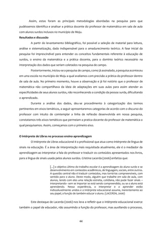44
Assim, estas foram as principais metodologias abordadas na pesquisa para que
pudéssemos identifica e analisar a prática docente do professor de matemática em sala de aula
com alunos surdos inclusos no município de Moju.
Resultados e discussão
A partir do levantamento bibliográfico, foi possível a seleção de material para leitura,
análise e sistematização, dado indispensável para o amadurecimento teórico. A fase inicial da
pesquisa foi imprescindível para entender os conceitos fundamentais referente à educação de
surdos, o ensino da matemática e a prática docente, para o domínio teórico necessário na
interpretação dos dados que seriam coletados na pesquisa de campo.
Posteriormente, iniciou-se a pesquisa de campo, como já assinalado, apesquisa aconteceu
em uma escola no município de Moju a qual avaliamos com precisão a prática do professor dentro
de sala de aula. No primeiro momento, houve a observação e já foi notório que o professor de
matemática não compartilhava da ideia de adaptações em suas aulas para assim atender as
especificidades de seus alunos surdos, não reconhecendo a condição da pessoa surda, dificultando
o aprendizado.
Durante a análise dos dados, deu-se procedimento à categorização dos termos
pertinentes em eixos temáticos, a seguir apresentaremos categorias de acordo com o discurso do
professor com intuito de comtemplar a linha de reflexão desenvolvida em nossa pesquisa,
constatamos três eixos temáticos que permeiam a pratica docente do professor de matemática o
qual pesquisamos. Assim, começamos com o primeiro eixo.
O intérprete de Libras no processo ensino-aprendizagem
O intérprete de Libras educacional é o profissional que atua como intérprete de língua de
sinais na educação. É a área de interpretação mais requisitada atualmente, ele é o mediador da
aprendizagem ao interpretar a fala do professor e traduzir os conteúdos apresentados nos livros,
para a língua de sinais usada pelos alunos surdos. Cristina Lacerda (2006) enfatiza que:
[...] o objetivo último do trabalho escolar é a aprendizagem do aluno surdo e se
desenvolvimento em conteúdos acadêmicos, de linguagem, sociais, entre outros.
A questão central não é traduzir conteúdos, mas torná-los compreensíveis, com
sentido para o aluno. Deste modo, alguém que trabalhe em sala de aula, com
alunos, tendo com eles uma relação estreita, cotidiana, não pode fazer sinais –
interpretando– sem se importar se está sendo compreendido, ou se o aluno está
aprendendo. Nessa experiência, o interpretar e o aprender estão
indissoluvelmente unidos e o intérprete educacional assume, inerentemente ao
seu papel, a função de também educar o aluno. (LACERDA, 2006)
Este destaque de Lacerda (2006) nos leva a refletir que o intérprete educacional exerce
também o papel de educador, não assumindo a função do professor, mas auxiliando o processo,
 