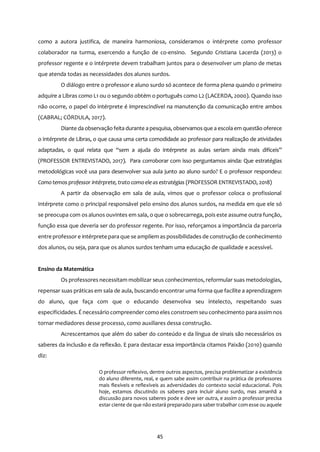 45
como a autora justifica, de maneira harmoniosa, consideramos o intérprete como professor
colaborador na turma, exercendo a função de co-ensino. Segundo Cristiana Lacerda (2013) o
professor regente e o intérprete devem trabalham juntos para o desenvolver um plano de metas
que atenda todas as necessidades dos alunos surdos.
O diálogo entre o professor e aluno surdo só acontece de forma plena quando o primeiro
adquire a Libras como L1 ou o segundo obtém o português como L2 (LACERDA, 2000). Quando isso
não ocorre, o papel do intérprete é imprescindível na manutenção da comunicação entre ambos
(CABRAL; CÓRDULA, 2017).
Diante da observação feita durante a pesquisa, observamosque a escola em questão oferece
o intérprete de Libras, o que causa uma certa comodidade ao professor para realização de atividades
adaptadas, o qual relata que “sem a ajuda do intérprete as aulas seriam ainda mais difíceis”
(PROFESSOR ENTREVISTADO, 2017). Para corroborar com isso perguntamos ainda: Que estratégias
metodológicas você usa para desenvolver sua aula junto ao aluno surdo? E o professor respondeu:
Comotemos professor intérprete, trato comoele as estratégias (PROFESSOR ENTREVISTADO, 2018)
A partir da observação em sala de aula, vimos que o professor coloca o profissional
intérprete como o principal responsável pelo ensino dos alunos surdos, na medida em que ele só
se preocupa com os alunos ouvintes em sala, o que o sobrecarrega, pois este assume outra função,
função essa que deveria ser do professor regente. Por isso, reforçamos a importância da parceria
entre professor e intérprete para que se ampliem as possibilidades de construção de conhecimento
dos alunos, ou seja, para que os alunos surdos tenham uma educação de qualidade e acessível.
Ensino da Matemática
Os professores necessitam mobilizar seus conhecimentos, reformular suas metodologias,
repensar suas práticas em sala de aula, buscando encontrar uma forma que facilite a aprendizagem
do aluno, que faça com que o educando desenvolva seu intelecto, respeitando suas
especificidades. É necessário compreendercomo eles constroem seu conhecimento para assim nos
tornar mediadores desse processo, como auxiliares dessa construção.
Acrescentamos que além do saber do conteúdo e da língua de sinais são necessários os
saberes da inclusão e da reflexão. E para destacar essa importância citamos Paixão (2010) quando
diz:
O professor reflexivo, dentre outros aspectos, precisa problematizar a existência
do aluno diferente, real, e quem sabe assim contribuir na prática de professores
mais flexíveis e reflexíveis as adversidades do contexto social educacional. Pois
hoje, estamos discutindo os saberes para incluir aluno surdo, mas amanhã a
discussão para novos saberes pode e deve ser outra, e assim o professor precisa
estar ciente de que não estará preparado para saber trabalhar com esse ou aquele
 