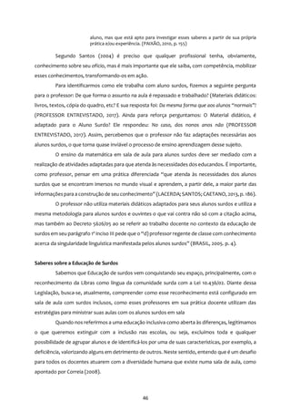 46
aluno, mas que está apto para investigar esses saberes a partir de sua própria
prática e/ou experiência. (PAIXÃO, 2010, p. 155)
Segundo Santos (2004) é preciso que qualquer profissional tenha, obviamente,
conhecimento sobre seu ofício, mas é mais importante que ele saiba, com competência, mobilizar
esses conhecimentos, transformando-os em ação.
Para identificarmos como ele trabalha com aluno surdos, fizemos a seguinte pergunta
para o professor: De que forma o assunto na aula é repassado e trabalhado? (Materiais didáticos:
livros, textos, cópia do quadro, etc? E sua resposta foi: Da mesma forma que aos alunos “normais”!
(PROFESSOR ENTREVISTADO, 2017). Ainda para reforça perguntamos: O Material didático, é
adaptado para o Aluno Surdo? Ele respondeu: No caso, dos nonos anos não (PROFESSOR
ENTREVISTADO, 2017). Assim, percebemos que o professor não faz adaptações necessárias aos
alunos surdos, o que torna quase inviável o processo de ensino aprendizagem desse sujeito.
O ensino da matemática em sala de aula para alunos surdos deve ser mediado com a
realização de atividades adaptadas para que atenda às necessidades dos educandos. É importante,
como professor, pensar em uma prática diferenciada “que atenda às necessidades dos alunos
surdos que se encontram imersos no mundo visual e aprendem, a partir dele, a maior parte das
informaçõespara a construção de seu conhecimento” (LACERDA; SANTOS; CAETANO, 2013, p. 186).
O professor não utiliza materiais didáticos adaptados para seus alunos surdos e utiliza a
mesma metodologia para alunos surdos e ouvintes o que vai contra não só com a citação acima,
mas também ao Decreto 5626/05 ao se referir ao trabalho docente no contexto da educação de
surdos em seu parágrafo 1º inciso III pede que o “d) professor regente de classe com conhecimento
acerca da singularidade linguística manifestada pelos alunos surdos” (BRASIL, 2005. p. 4).
Saberes sobre a Educação de Surdos
Sabemos que Educação de surdos vem conquistando seu espaço, principalmente, com o
reconhecimento da Libras como língua da comunidade surda com a Lei 10.436/02. Diante dessa
Legislação, busca-se, atualmente, compreender como esse reconhecimento está configurado em
sala de aula com surdos inclusos, como esses professores em sua prática docente utilizam das
estratégias para ministrar suas aulas com os alunos surdos em sala
Quando nos referirmos a uma educação inclusiva como aberta às diferenças, legitimamos
o que queremos extinguir com a inclusão nas escolas, ou seja, excluímos toda e qualquer
possibilidade de agrupar alunos e de identificá-los por uma de suas características, por exemplo, a
deficiência, valorizando alguns em detrimento de outros. Neste sentido, entendo que é um desafio
para todos os docentes atuarem com a diversidade humana que existe numa sala de aula, como
apontado por Correia (2008).
 