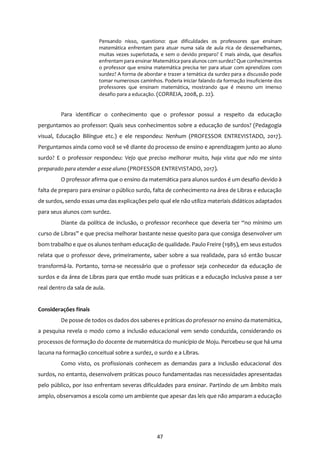 47
Pensando nisso, questiono: que dificuldades os professores que ensinam
matemática enfrentam para atuar numa sala de aula rica de dessemelhantes,
muitas vezes superlotada, e sem o devido preparo? E mais ainda, que desafios
enfrentam para ensinar Matemática para alunos com surdez? Que conhecimentos
o professor que ensina matemática precisa ter para atuar com aprendizes com
surdez? A forma de abordar e trazer a temática da surdez para a discussão pode
tomar numerosos caminhos. Poderia iniciar falando da formação insuficiente dos
professores que ensinam matemática, mostrando que é mesmo um imenso
desafio para a educação. (CORREIA, 2008, p. 22).
Para identificar o conhecimento que o professor possui a respeito da educação
perguntamos ao professor: Quais seus conhecimentos sobre a educação de surdos? (Pedagogia
visual, Educação Bilíngue etc.) e ele respondeu: Nenhum (PROFESSOR ENTREVISTADO, 2017).
Perguntamos ainda como você se vê diante do processo de ensino e aprendizagem junto ao aluno
surdo? E o professor respondeu: Vejo que preciso melhorar muito, haja vista que não me sinto
preparado para atender a esse aluno (PROFESSOR ENTREVISTADO, 2017).
O professor afirma que o ensino da matemática para alunos surdos é um desafio devido à
falta de preparo para ensinar o público surdo, falta de conhecimento na área de Libras e educação
de surdos, sendo essas uma das explicações pelo qual ele não utiliza materiais didáticos adaptados
para seus alunos com surdez.
Diante da política de inclusão, o professor reconhece que deveria ter “no mínimo um
curso de Libras” e que precisa melhorar bastante nesse quesito para que consiga desenvolver um
bom trabalho e que os alunos tenham educação de qualidade. Paulo Freire (1985), em seus estudos
relata que o professor deve, primeiramente, saber sobre a sua realidade, para só então buscar
transformá-la. Portanto, torna-se necessário que o professor seja conhecedor da educação de
surdos e da área de Libras para que então mude suas práticas e a educação inclusiva passe a ser
real dentro da sala de aula.
Considerações finais
De posse de todos os dados dos saberes e práticas do professor no ensino da matemática,
a pesquisa revela o modo como a inclusão educacional vem sendo conduzida, considerando os
processos de formação do docente de matemática do município de Moju. Percebeu-se que há uma
lacuna na formação conceitual sobre a surdez, o surdo e a Libras.
Como visto, os profissionais conhecem as demandas para a inclusão educacional dos
surdos, no entanto, desenvolvem práticas pouco fundamentadas nas necessidades apresentadas
pelo público, por isso enfrentam severas dificuldades para ensinar. Partindo de um âmbito mais
amplo, observamos a escola como um ambiente que apesar das leis que não amparam a educação
 