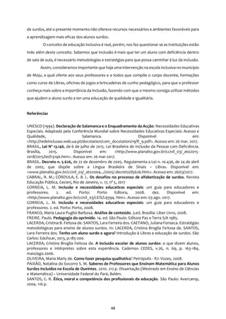 48
de surdos, até o presente momento não oferece recursos necessários e ambientes favoráveis para
a aprendizagem mais eficaz dos alunos surdos.
O conceito de educação inclusiva é real, porém, nos faz questionar se as instituições estão
indo além deste conceito. Sabemos que inclusão é mais que ter um aluno com deficiência dentro
de sala de aula, é necessário metodologias e estratégias para que possa caminhar à luz da inclusão.
Assim, consideramos importante que haja uma intervenção na escola inclusiva no município
de Moju, a qual oferte aos seus professores e a todos que compõe o corpo docente, formações
como curso de Libras, oficinas de jogos e brincadeiras de cunho pedagógico, para que o professor
conheça mais sobre a importância da inclusão, fazendo com que o mesmo consiga utilizar métodos
que ajudem o aluno surdo a ter uma educação de qualidade e igualitária.
Referências
UNESCO (1994). Declaração de Salamanca e o Enquadramento da Acção: Necessidades Educativas
Especiais. Adaptado pela Conferência Mundial sobre Necessidades Educativas Especiais: Acesso e
Qualidade, Salamanca. Disponível em:
<http://redeinclusao.web.ua.pt/docstation/com_docstation/19/fl_9.pdf>. Acesso em: 26 mar. 2017.
BRASIL, Lei Nº 13.146, de 6 de julho de 2015. Lei Brasileira de Inclusão da Pessoa com Deficiência.
Brasília, 2015. Disponível em: <http://www.planalto.gov.br/ccivil_03/_ato2015-
2018/2015/lei/l13146.htm>. Acesso em: 26 mar.2017.
BRASIL. Decreto n. 5.626, de 22 de dezembro de 2005. Regulamenta a Lei n. 10.436, de 24 de abril
de 2002, que dispõe sobre a Língua Brasileira de Sinais – Libras. Disponível em:
<www.planalto.gov.br/ccivil_03/_ato2004.../2005/ decreto/d5626.htm>. Acesso em: 26/03/2017.
CABRAL, R. M.; CÓRDULA, E. B. L. Os desafios no processo de alfabetização de surdos. Revista
Educação Pública, Cecierj, Rio de Janeiro, v. 17, nº 5, 2017
CORREIA, L. M. Inclusão e necessidades educativas especiais: um guia para educadores e
professores. 2. ed. Porto: Porto Editora, 2008. dez. Disponível em:
<http://www.planalto.gov.br/ccivil_03/LEIS/L9394. htm>. Acesso em: 03 ago. 2017.
CORREIA, L. M. Inclusão e necessidades educativas especiais: um guia para educadores e
professores. 2. ed. Porto: Porto, 2008.
FRANCO, Maria Laura Puglisi Barbosa. Análise de conteúdo. 3.ed. Brasília: Liber Livro, 2008.
FREIRE. Paulo. Pedagogia do oprimido. 14. ed. São Paulo: Editora Paz e Terra S/A 1985.
LACERDA, Cristina B. Feitosa de. SANTOS, Lara Ferreira dos. CAETANO, Juliana Fonseca. Estratégias
metodológicas para ensino de alunos surdos. In: LACERDA, Cristina Broglia Feitosa de. SANTOS,
Lara Ferreira dos. Tenho um aluno surdo e agora? Introdução à Libras e educação de surdos. São
Carlos: Edufscar, 2013, p.185-200.
LACERDA, Cristina Broglia Feitosa de. A inclusão escolar de alunos surdos: o que dizem alunos,
professores e intérpretes sobre esta experiência. Cadernos CEDES, v.26, n. 69, p. 163-184,
maio/ago.2006.
OLIVEIRA, Maria Marly de. Como fazer pesquisa qualitativa? Petrópolis - RJ: Vozes, 2008.
PAIXÃO, Natalina do Socorro S. M. Saberes de Professores que Ensinam Matemática para Alunos
Surdos Incluídos na Escola de Ouvintes. 2010. 212 p. Dissertação (Mestrado em Ensino de Ciências
e Matemática) – Universidade Federal do Pará, Belém.
SANTOS, C. R. Ética, moral e competência dos profissionais da educação. São Paulo: Avercamp,
2004. 116 p.
 